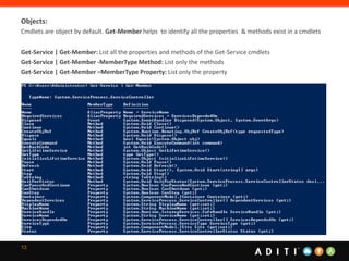 13
Objects:
Cmdlets are object by default. Get-Member helps to identify all the properties & methods exist in a cmdlets
Get-Service | Get-Member: List all the properties and methods of the Get-Service cmdlets
Get-Service | Get-Member -MemberType Method: List only the methods
Get-Service | Get-Member –MemberType Property: List only the property
 
