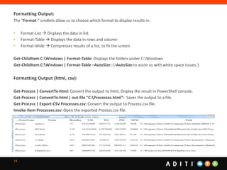 14
Formatting Output:
The “Format-” cmdlets allow us to choose which format to display results in.
• Format-List  Displays the data in list
• Format-Table  Displays the data in rows and column
• Format-Wide  Compresses results of a list, to fit the screen
Get-ChildItem C:Windows | Format-Table: Displays the folders under C:Windows
Get-ChildItem C:Windows | Format-Table –AutoSize : (-AutoSize to assist us with white space issues.)
Formatting Output (html, csv):
Get-Process | ConvertTo-html: Convert the output to html, Display the result in PowerShell console.
Get-Process | ConvertTo-html | out-file “C:Processes.html”: Saves the output to a file.
Get-Process | Export-CSV Processes.csv: Convert the output to Process.csv file.
Invoke-Item Processes.csv: Open the exported Process.csv file.
 