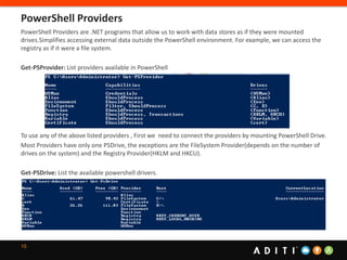 15
PowerShell Providers are .NET programs that allow us to work with data stores as if they were mounted
drives.Simplifies accessing external data outside the PowerShell environment. For example, we can access the
registry as if it were a file system.
Get-PSProvider: List providers available in PowerShell
To use any of the above listed providers , First we need to connect the providers by mounting PowerShell Drive.
Most Providers have only one PSDrive, the exceptions are the FileSystem Provider(depends on the number of
drives on the system) and the Registry Provider(HKLM and HKCU).
Get-PSDrive: List the available powershell drivers.
PowerShell Providers
 