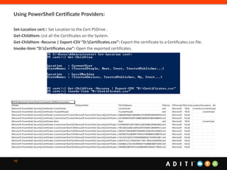16
Using PowerShell Certificate Providers:
Set-Location cert:: Set Location to the Cert PSDrive .
Get-ChildItem: List all the Certificates on the System.
Get-ChildItem -Recurse | Export-CSV “D:Certificates.csv”: Export the certificate to a Certificates.csv file.
Invoke-Item “D:Certificates.csv”: Open the exported certificates.
 