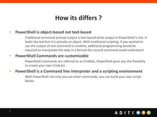 How its differs ?
5
• PowerShell is object-based not text-based
Traditional command prompt output is text-based while output in PowerShell is not. It
looks like text but it is actually an object. With traditional scripting, if you wanted to
use the output of one command in another, additional programming would be
required to manipulate the data in a format the second command could understand
• PowerShell Commands are customizable
PowerShell commands are referred to as Cmdlets, PowerShell gives you the flexibility
to create your own CmdLets
• PowerShell is a Command line interpreter and a scripting environment
With PowerShell not only you can enter commands, you can build your own script-
blocks.
 
