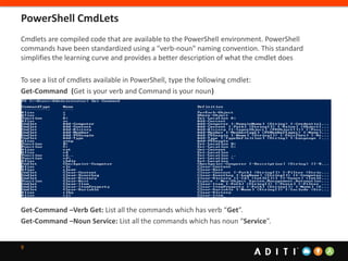 9
Cmdlets are compiled code that are available to the PowerShell environment. PowerShell
commands have been standardized using a "verb-noun" naming convention. This standard
simplifies the learning curve and provides a better description of what the cmdlet does
To see a list of cmdlets available in PowerShell, type the following cmdlet:
Get-Command (Get is your verb and Command is your noun)
Get-Command –Verb Get: List all the commands which has verb “Get”.
Get-Command –Noun Service: List all the commands which has noun “Service”.
PowerShell CmdLets
 
