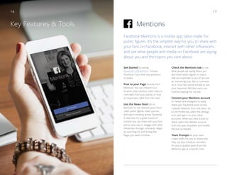 17
MentionsKey Features & Tools
Facebook Mentions is a mobile app tailor-made for
public figures. It’s the simplest way for you to share with
your fans on Facebook, interact with other influencers,
and see what people and media on Facebook are saying
about you and the topics you care about.
Check the Mentions tab to see
what people are saying about you
and other public figures or topics
that are important to you. If you see
an interesting post, like or comment
on it. Your fans will be thrilled to see
your response! Edit the topics you
track by tapping the top bar.
Connect your Mentions account
to Twitter and Instagram to easily
share your Facebook posts across
multiple networks from one place. Go
to the Profile tab, select the settings
icon, and sign in to your other
accounts. When you have a post to
share, select the relevant account
from the post dropdown and modify
the text as needed.
Team Prompts let your team
create drafts for you to review and
they can also schedule reminders
for you to publish posts from the
Mentions app at a specific time.
Get Started by visiting
facebook.com/mentions. Contact
Facebook if you have any questions
or issues.
Post to your Page directly from
Mentions. You can check-in to a
location, share photos, share video or
Live video from your phone, or host
an impromptu Q&A from the road.
Use the News Feed tab on
Mentions to see relevant posts from
other public figures, news sources,
and topics trending across Facebook
in real time. It’s a great source of
content you can share with your fans
and an easy way to engage with other
influencers through comments. Begin
by searching for and finding the
Pages you want to follow.
16
 