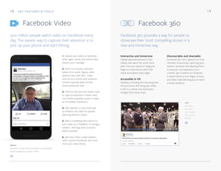 18 1 9
Facebook Video Facebook 360
K E Y F E AT U R E S & T O O L S
500 million people watch video on Facebook every
day. The easiest way to capture their attention is to
pick up your phone and start filming.
Facebook 360 provides a way for people to
showcase their most compelling stories in a
new and immersive way.
1. Upload your video to Facebook
when sight, sound, and motion best
express your message.
2. Short (<5 minute), authentic
videos from public figures often
perform best with fans. Video
shot on your phone with authentic
content typically beats formal,
studio-produced clips.
3. The first few seconds matter most
to capture attention in News Feed.
Use thumb-stopping visuals to make
an immediate impression.
4. Add captions or use visual aids
to enhance the video for people
watching without sound.
5. Add a compelling description to
your video as a “headline” to intrigue
viewers. Add tags and a location
where possible.
6. Edit your video, create playlists,
add a custom thumbnail, and more
from your video library.
Interactive and immersive
Upload panorama photos or 360
Videos, and watch the scene come
alive! Turn your device or drag your
finger to move around within the
scene and explore every angle.
Accessible in VR
Headsets including the Samsung Gear
VR and Oculus Rift bring 360 Video
to life in a whole new dimension,
straight from News Feed.
Discoverable and shareable
Facebook 360 has a special icon that
indicates interactivity, capturing your
viewers' attention and allowing them
to discover and experience your
content. 360 Content on Facebook
is easily shared across Pages, Groups
and News Feed allowing you to reach
a broad audience.
Left
Bill Gates
has a 360
conversation
with Warren
Buffett.
Above
Unilever's Keith Weed discusses sustainability
while navigating London traffic.
 