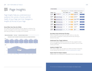 24
Page Insights
K E Y F E AT U R E S & T O O L S
Page Insights help you understand your
audience, the success of posts, and the
health of your Page over time. Navigate to
Insights at the top of your Page.
2 5
Know When Your Fans Are Online
Get a week’s view of when people who like your Page are on Facebook. Click
any part of the graph to see the number of people and time, so you can plan
posts when your audience is most likely to be on Facebook.
See Which Posts Performed The Best
Explore a breakdown of your posts with specific metrics on clicks, likes,
and post types. Knowing which content performed the best will help you
brainstorm new ideas.
Understand Your Target Audience
View the demographic breakdown of your fans with stats on gender, location
and even language. When you understand who your audience is, you can create
content just for them.
Audience Insights Tool
With audience insights, you can analyze your audience by lifestyle, employment,
income, education and other factors. facebook.com/ads/audience-insights
Export Data for Deeper Analysis
Detailed metrics can be exported to a spreadsheet format for additional analysis.
For more tips visit: facebook.com/facebookmedia/get-started/page-insights
 