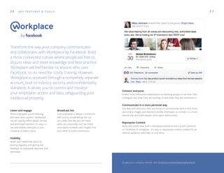 26 K E Y F E AT U R E S & T O O L S
Transform the way your company communicates
and collaborates with Workplace by Facebook. Build
a more connected culture where people are free to
discuss ideas and share knowledge and best practice.
Workplace will feel familiar to anyone who uses
Facebook, so no need for costly training. However,
Workplace is accessed through a completely separate
account, built to industry security and confidentiality
standards. It allows you to control and monitor
your employees access and data, safeguarding your
intellectual property.
2 7
Listen and engage
Show employees you're listening
and value their opinion. Workplace
can be used by office based, remote
and distributed workers. It's easy to
use and enables everyone in your
company to have a voice.
Visibility
Share your leadership vision by
posting regularly and getting live
feedback on employee reactions and
sentiment.
Connect everyone
Enable cross functional collaboration by allowing people to see who their
colleagues are, what they are working on and what they are interested in.
Communicate in a more personal way
Use likes and reactions, GIFs and emoji to communicate with a little more
personality. Images and reactions enable employees to connect in a more
natural way and build deeper more open relationships.
Repurpose Content
Many executives have both a Workplace presence and a public presence
on Facebook or Instagram. It's easy to repurpose content created for an
internal audience, externally or vice-versa.
Broadcast live
Give employees a deeper connection
with you by broadcasting live. Let
your team feel like you are there,
when you physically can't be. Share
unscripted moments and insights into
your work to build connections.
To get your company started, visit: facebook.com/workplacebyfacebook
 