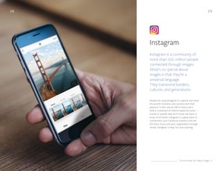 2 9
Instagram
Instagram is a community of
more than 700 million people
connected through images.
What’s so special about
images is that they’re a
universal language.
They transcend borders,
cultures, and generations.
People are using Instagram to capture and share
the world’s moments and connect with their
passions. In fact, almost half of every user’s
feed is comprised of interest-based accounts —
brands or people they don’t know, but want to
know more about. Instagram is a great place to
complement your Facebook presence and tell
the story of you and your organization through
visuals. Instagram is easy, fun, and inspiring.
28
C o n t i n u e d o n N e x t P a g e
 