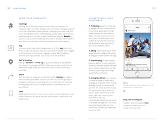 3 332
Hashtags
Hashtags are an important way to connect with your audience on
Instagram. Figure out which hashtags your community is already using and
join in the conversation. When you add a hashtag to your post, that post
is now discoverable in search on that hashtag. Just be careful not to add too
many hashtags as it can start to look cluttered and spammy. Emojis are
also a fun way to communicate with your fans or reiterate a small detail in
your photo. You can even combine a hashtag and an emoji together.
Tag
Does your photo have other Instagrammers in it? If so, tag them in the
photo so they can see your shot. You can see all the photos you’re tagged
in via the Photos of You section. Tagging is a good way to build your
audience and cross-promote your account to a new audience.
Add a location
Adding a location or event tag to your post helps it be discoverable.
For instance, if you tag a post Eiffel Tower, anyone who searches for the
Eiffel Tower might find it. It’s important to use accurate location and
event tags.
Share
After you post on Instagram, you should consider sharing the image or
video to other social media accounts you own. You can also grow your
Instagram community by reminding fans to connect with you there and
including easy links to your Instagram profile in a prominent place on
your website.
Save
Simply tap the bookmark icon to save a post to a new, private tab on your
profile. There you can see all the posts you’ve saved — and they’re only
visible to you.
C O N N E C T W I T H Y O U R
F O L L O W E R S
1. Following people is an easy way
to engage with your community and
to show your appreciation for high-
quality creators. You don’t need to
follow everyone in your community
but be sure to follow a good cross-
section of accounts that inspire you.
Pay attention to what they post so
you can be inspired in return.
2. Liking is also a great way to show
appreciation on Instagram. Be sure to
be engaged with the audience at large.
3. Commenting on other people’s
photos is perfect for very important
moments, like when another influential
person shares a photo of you on their
account or you really love an image
shared by the community.
4. Instagram Direct is an easy way
to share an image or video with a
small group of people. When sharing
an image posted by someone else,
just click the arrow and then choose
the people you’d like to send it to.
Tap the paper airplane icon in the
upper right-hand corner of your
main feed to see your
conversations. People also use Direct
to privately message fans. This could
be a good way to reach out to a
community member you might want
to partner with.
I N S TA G R A M
G R O W Y O U R C O M M U N I T Y
Above
Founder Blake Mycoskie celebrates the 10th
anniversary of TOMS Shoes.
Instagram does not support links
in captions, however, you can
include one in your bio.
Using Links on Instagram:
 