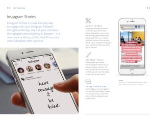 34 I N S TA G R A M 3 5
C R E AT I V E T O O L S
Drawing, text, and stickers
within Instagram Stories let you
personalize your moment. You
can also tag other accounts and
verified accounts have the ability
to add links to their stories.
S H A R E Y O U R S T O R Y
Your Instagram story will appear
in a bar at the top of feed. People
can also access your story from
your profile by tapping on your
profile photo.
H O W I T W O R K S
Swipe right to easily access the
camera to capture and share
photos and videos to your story.
Pull down to upload photos and
videos taken from your camera
in the last 24 hours. You can see
what’s in your story by clicking ‘your
story’ on the left of the bar at the
top of the feed.
Above
Bumble CEO Whitney Wolfe links to a New
York Times story about her company
Instagram Stories
Instagram Stories is a new and easy way
to engage with your Instagram followers
throughout the day. Share all your moments -
the highlights and everything in between - in a
new space at the top of the feed. Photos and
videos disappear after 24 hours.
 