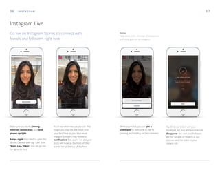 Make sure you have a strong
internet connection and hold
phone upright.
Swipe right from feed to open the
Stories Camera then tap 'Live' then
'Start Live Video'. You can go live
for up to an hour.
Below
Leila Janah, CEO + Founder of Samasource
and LXMI, goes live on Instagram
36 3 7I N S TA G R A M
Instagram Live
Go live on Instagram Stories to connect with
friends and followers right now.
You'll see when new people join. The
longer you stay live, the more time
your fans have to join. Your most
engaged followers may receive a
notification that you're live and your
story will move to the front of their
stories bar at the top of the feed.
While you're live, you can pin a
comment for everyone to see by
pressing and holding on the comment.
Tap 'End Live Video' and your
broadcast will stop and automatically
disappear. You and your followers
will not be able to rewatch it, but
you can save the video to your
camera roll.
 