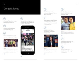 4 140
Content Ideas
Celebrate your company, customers,
employees, and partners. Make note
of awards and recognition.
Connect with people over a
common interest with broad,
humanizing appeal.
Develop a content series
to underscore an important
strategic theme.
Publish your regular blog or
newsletter in a Facebook Note or
with a short video.
Host regular office hours or a
topically focused Q&A using
Facebook Live.
Inspire future leaders inside and
beyond your company with
video shorts.
Bring company events to a broader
audience via Facebook Live.
Showcase your company’s unique
culture with behind-the-scenes
videos or vintage #tbt (throwback
Thursday) photos.
4
8
7
5
10
9
1
Announce new partnerships or
products through visuals.
2
6
Above
GE Vice Chair Beth Comstock hosts an
Open Office Hours series to discuss
innovation and change.
Above
Mary Barra of General Motors shares video
of her participation in a community service
project alongside employees in Detroit.
Above
Sprint CEO Marcelo Claure shares his
passion for football (soccer) with fans.
Shine a spotlight on social causes
important to you and your company.
3
 