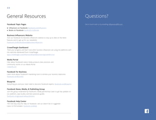 44
Facebook Topic Pages
• Influencers on Facebook: facebook.com/influencers
• Books on Facebook: facebook.com/books
Business Influencers Website
Visit our Facebook for Business Influencers website to stay up to date on the latest
features and to sign up for our newsletter.
facebook.com/facebookmedia/businessinfluencers
CrowdTangle Dashboard
Track your progress and learn how other business influencers are using the platforms with
this real-time dashboard from CrowdTangle.
apps.crowdtangle.com/influencers/boards/business?ignoreEdit=true
Media Portal
Hear about Facebook’s latest media products, best practices, and
community stories on our Media Portal.
media.fb.com
Facebook for Business
Learn more about Facebook’s marketing tools to achieve your business objectives.
facebook.com/business
Blueprint
Everything you and your team need to become Facebook experts. facebook.com/blueprint
Facebook News, Media, & Publishing Group
Join this group moderated by Facebook’s media partnerships team to get key updates on
our platform, case studies, and best practices guides.
facebook.com/groups/media.publishers
Facebook Help Center
The one-stop shop for help on Facebook. Use our search bar or suggested
topics to find answers. facebook.com/help
General Resources
Get in touch with us by emailing influencers@fb.com
Questions?
 