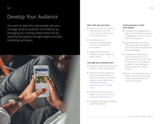 1 3
Develop Your Audience
You want to reach the right people with your
message. Build an audience on Facebook by
leveraging your existing relationships and by
reaching new people through organic and paid
marketing techniques.
Invite your friends and contacts to
follow you and use the email
contact uploader to invite up to
5,000 people at a time.
Coordinate with your
communications department
to share your Facebook with
your employees.
Engage with other business
influencers and public figures you
know or follow.
Share your Facebook posts with your
followers on other social networks.
Add the Like, Share, or Page plug-
ins to your company website so
visitors can discover your Facebook
presence, see your updates, and
share with their friends.
developers.facebook.com/docs/
plugins/
Embed Facebook posts on your
website. developers.facebook.com/
docs/plugins/embedded-posts
Cross-publish your blog to Facebook
using Facebook Notes.
•
•
•
•
•
•
•
•
•
•
•
Start with who you know Cross-promote to reach
more people
Leverage your existing assets
Comment on and engage with the
Pages of other influencers, publishers,
or organizations to put your name in
front of new audiences.
Tag relevant Pages in your posts.
When you do, your post might be
seen by some of the the people who
like the tagged Page.
Collaborate with other Pages to
share each other's posts or co-
create content such as a joint Q&A
or Facebook Live. If you support a
nonprofit or cause, cooperate to
provide a guest post or series
for them.
Share your Facebook Page URL and
relevant post links with your media
contacts, particularly when your
posts are newsworthy.
C o n t i n u e d o n N e x t P a g e
12
 