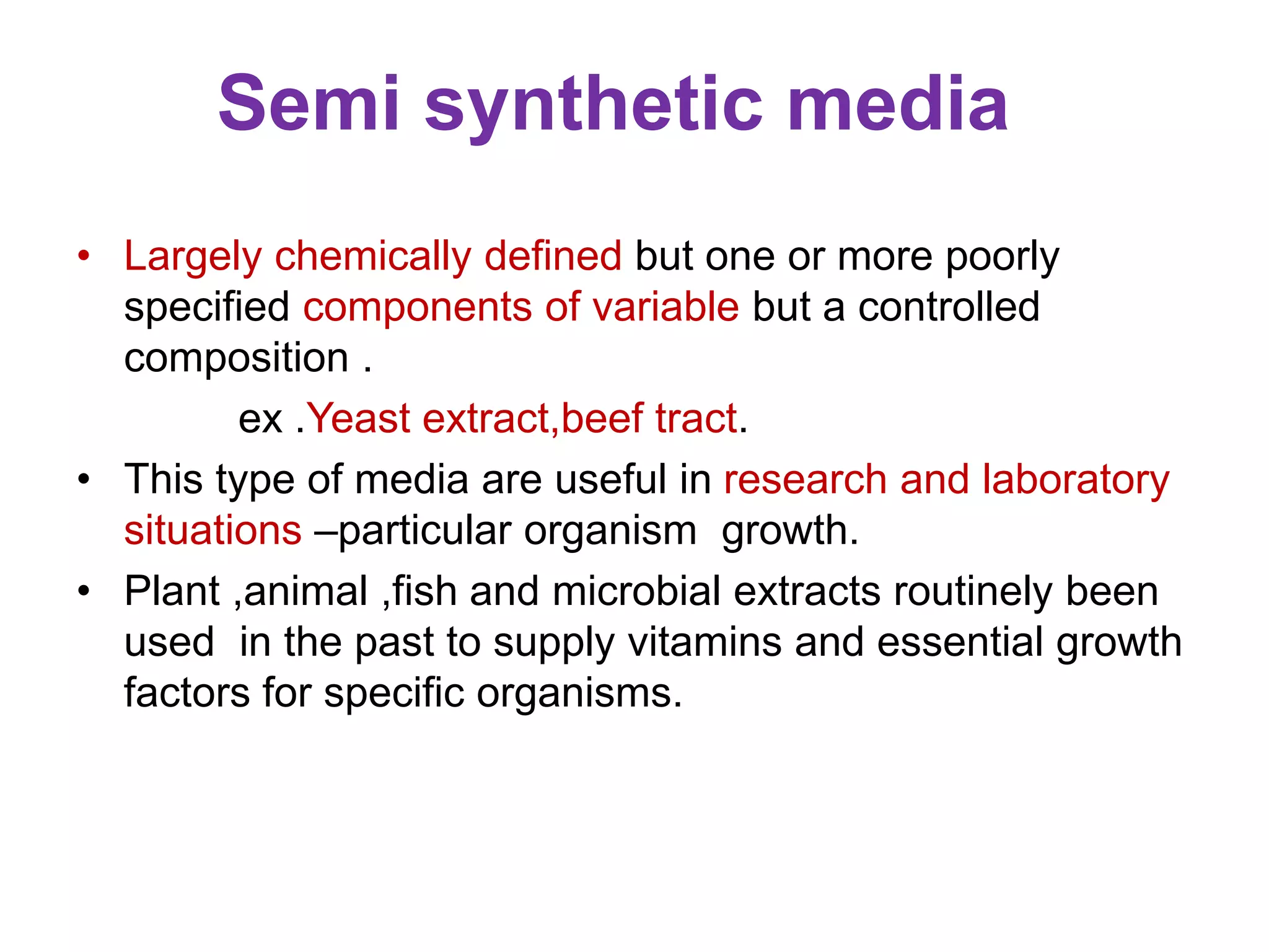Semi synthetic media
• Largely chemically defined but one or more poorly
specified components of variable but a controlled
composition .
ex .Yeast extract,beef tract.
• This type of media are useful in research and laboratory
situations –particular organism growth.
• Plant ,animal ,fish and microbial extracts routinely been
used in the past to supply vitamins and essential growth
factors for specific organisms.
 