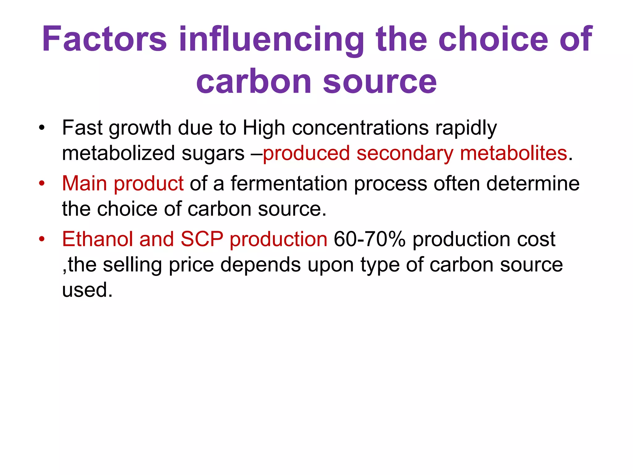 Factors influencing the choice of
carbon source
• Fast growth due to High concentrations rapidly
metabolized sugars –produced secondary metabolites.
• Main product of a fermentation process often determine
the choice of carbon source.
• Ethanol and SCP production 60-70% production cost
,the selling price depends upon type of carbon source
used.
 