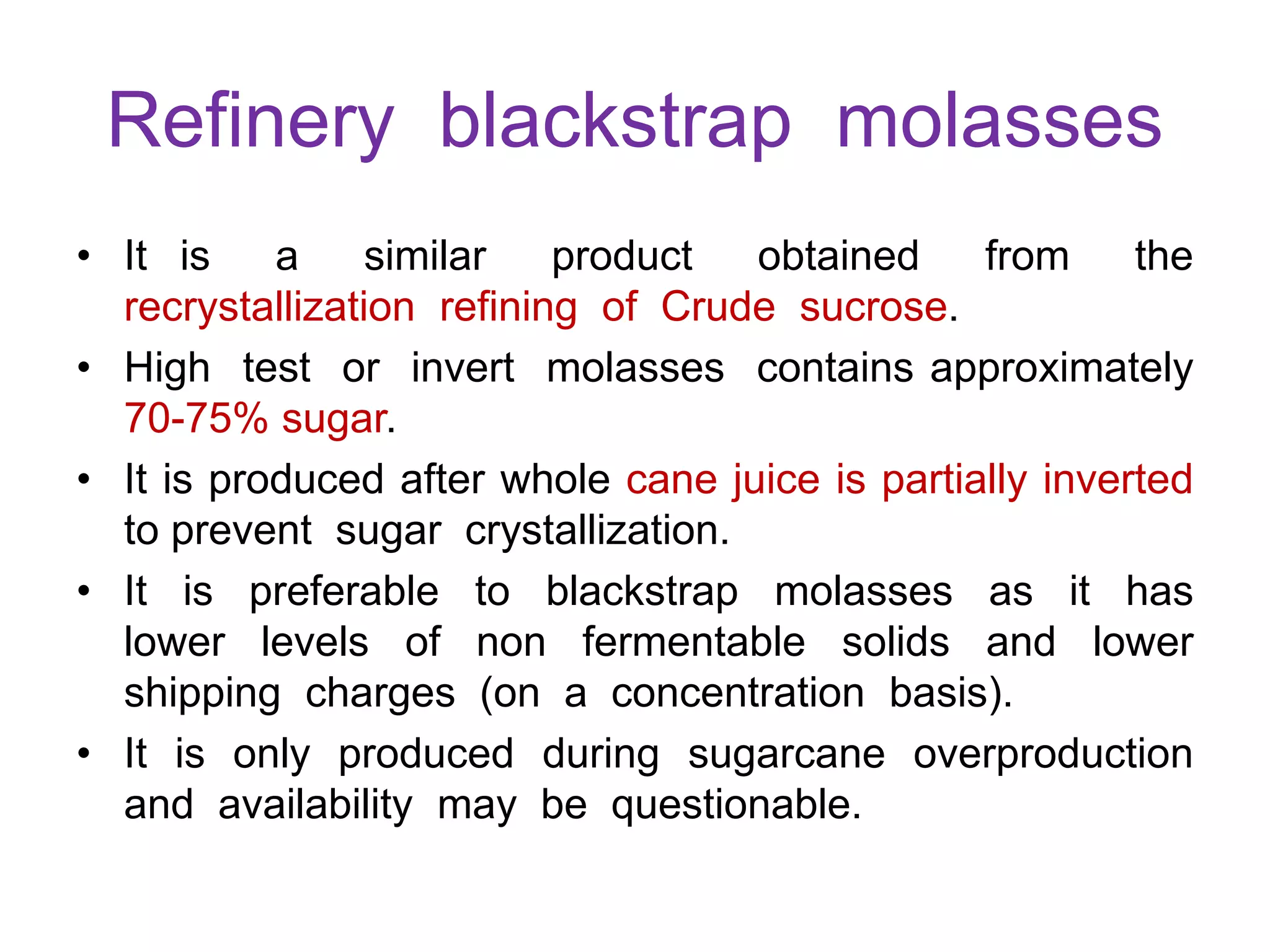 Refinery blackstrap molasses
• It is a similar product obtained from the
recrystallization refining of Crude sucrose.
• High test or invert molasses contains approximately
70-75% sugar.
• It is produced after whole cane juice is partially inverted
to prevent sugar crystallization.
• It is preferable to blackstrap molasses as it has
lower levels of non fermentable solids and lower
shipping charges (on a concentration basis).
• It is only produced during sugarcane overproduction
and availability may be questionable.
 