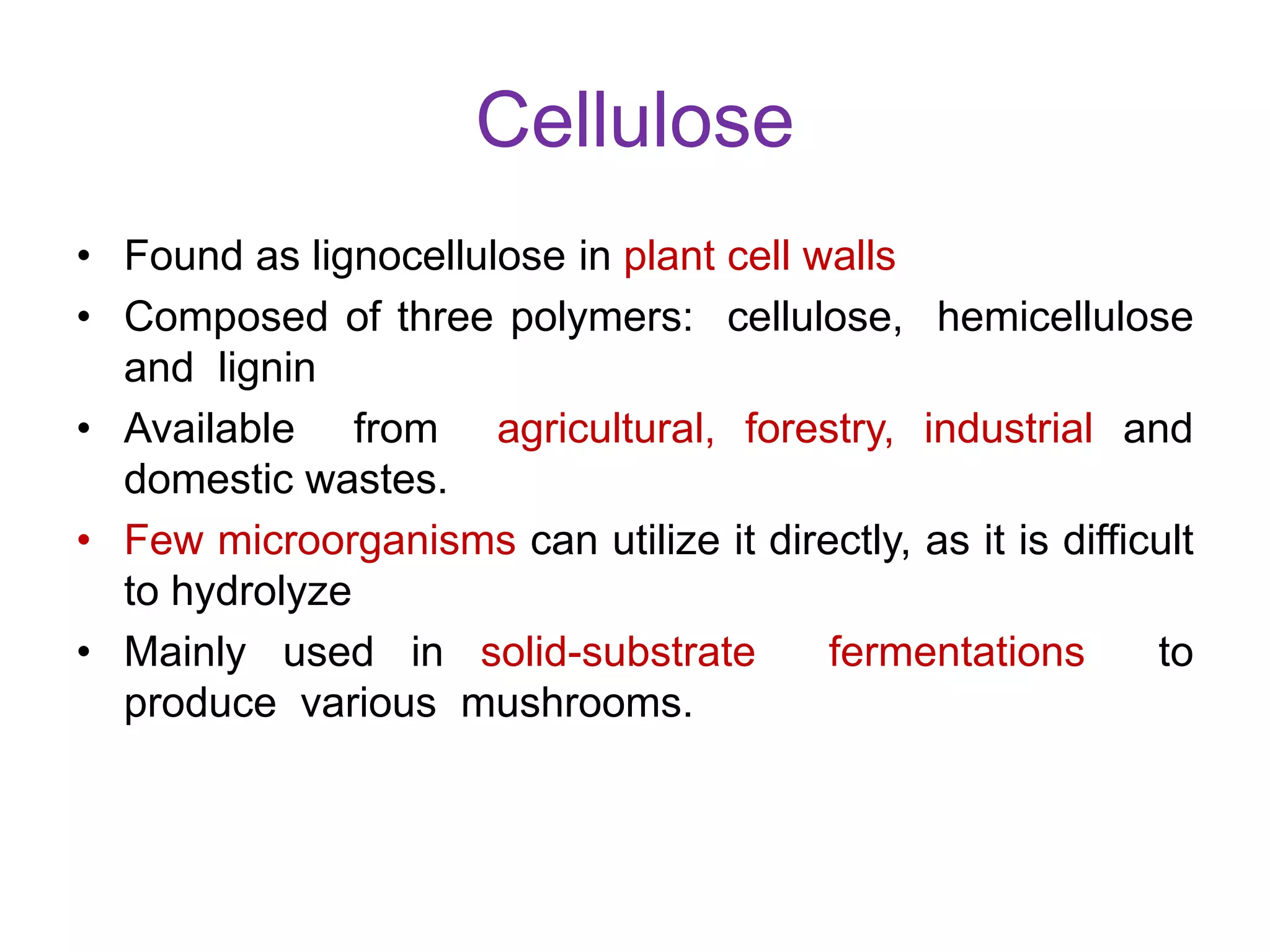 Cellulose
• Found as lignocellulose in plant cell walls
• Composed of three polymers: cellulose, hemicellulose
and lignin
• Available from agricultural, forestry, industrial and
domestic wastes.
• Few microorganisms can utilize it directly, as it is difficult
to hydrolyze
• Mainly used in solid-substrate fermentations to
produce various mushrooms.
 