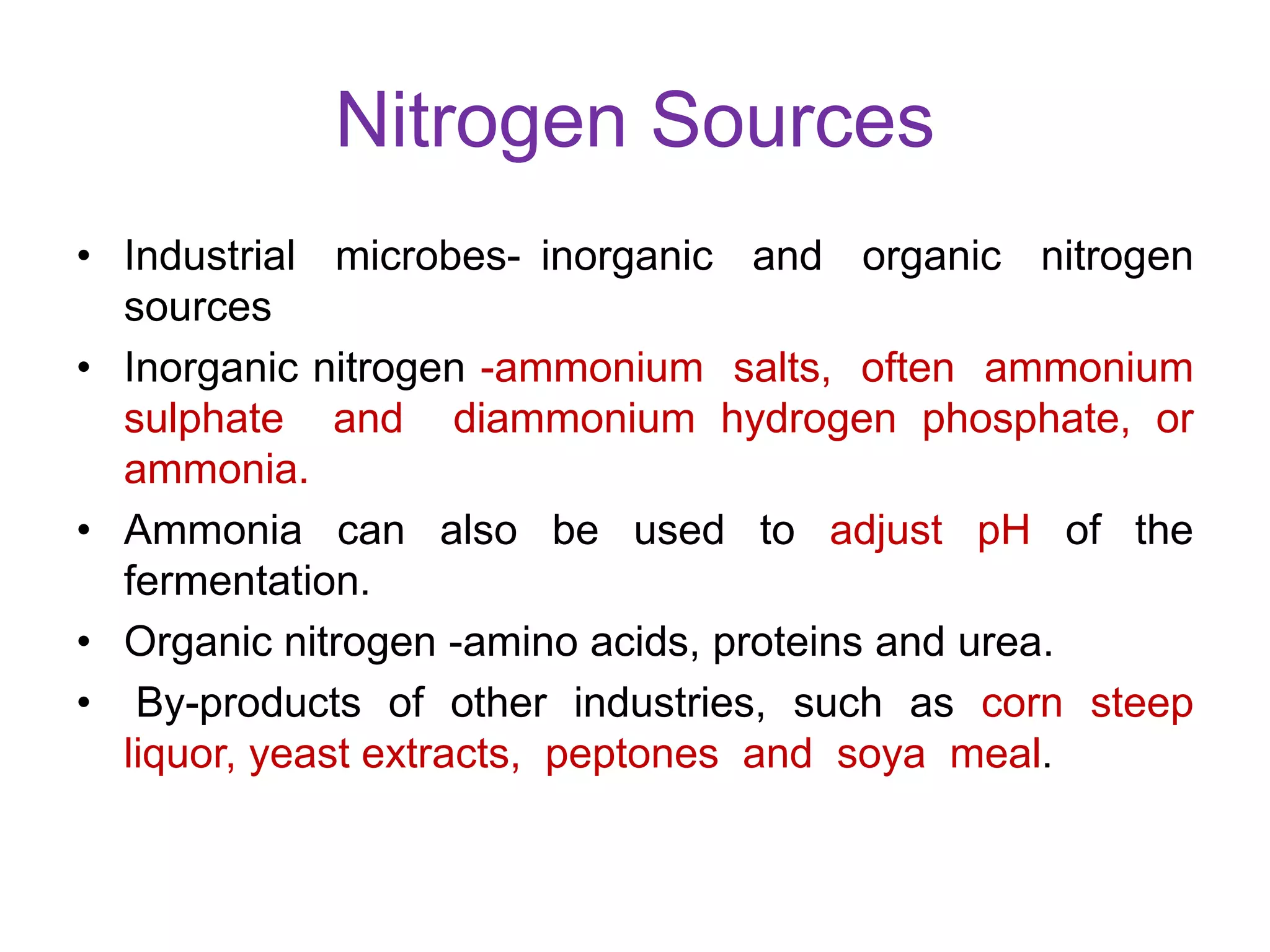 Nitrogen Sources
• Industrial microbes- inorganic and organic nitrogen
sources
• Inorganic nitrogen -ammonium salts, often ammonium
sulphate and diammonium hydrogen phosphate, or
ammonia.
• Ammonia can also be used to adjust pH of the
fermentation.
• Organic nitrogen -amino acids, proteins and urea.
• By-products of other industries, such as corn steep
liquor, yeast extracts, peptones and soya meal.
 