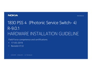 23/05/20191 © Nokia 2014 2.0 Peter Buscher
1830 PSS 4 (Photonic Service Switch- 4)
R-9.0.1
HARDWARE INSTALLATION GUIDELINE
Field Force competence and certifications
• 17-05-2019
• Revisión V1.0
 