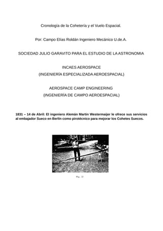 Cronología de la Cohetería y el Vuelo Espacial.
Por: Campo Elías Roldán Ingeniero Mecánico U.de.A.
SOCIEDAD JULIO GARAVITO PARA EL ESTUDIO DE LA ASTRONOMIA
INCAES AEROSPACE
(INGENIERÍA ESPECIALIZADA AEROESPACIAL)
AEROSPACE CAMP ENGINEERING
(INGENIERÍA DE CAMPO AEROESPACIAL)
1831 – 14 de Abril: El ingeniero Alemán Martin Westermaijer le ofrece sus servicios
al embajador Sueco en Berlín como pirotécnico para mejorar los Cohetes Suecos.
 
