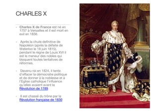 CHARLES X
•  Charles X de France est né en
1757 à Versailles et il est mort en
exil en 1836. 
•   Après la chute deﬁnitive de
Napoléon (après la défaite de
Waterloo le 18 juin 1815),
pendant le règne de Louis XVI il
est le meneur des nobles qui
bloquent toutes tentatives de
réformes. 
•   Devenu roi en 1824, il tente
d'eﬀacer la démocratie politique
et de donner à la noblesse et à
l’Eglise catholique l'inﬂuence
qu'elles avaient avant la
Révolution de 1789. 
•   Il est chassé du trône par la
Révolution française de 1830
 