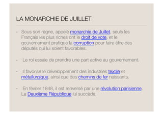 LA MONARCHIE DE JUILLET
•  Sous son règne, appelé monarchie de Juillet, seuls les
Français les plus riches ont le droit de vote, et le
gouvernement pratique la corruption pour faire élire des
députés qui lui soient favorables. 
•   Le roi essaie de prendre une part active au gouvernement. 
•   Il favorise le développement des industries textile et
métallurgique, ainsi que des chemins de fer naissants. 
•   En février 1848, il est renversé par une révolution parisienne.
La Deuxième République lui succède.
 