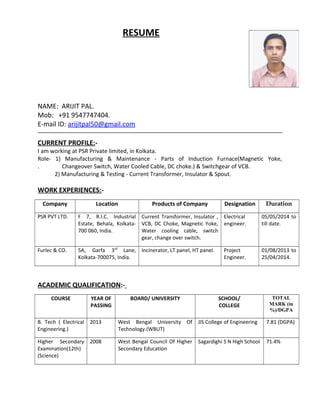 RESUME
NAME: ARIJIT PAL.
Mob: +91 9547747404.
E-mail ID: arijitpal50@gmail.com
CURRENT PROFILE:-
I am working at PSR Private limited, in Kolkata.
Role- 1) Manufacturing & Maintenance - Parts of Induction Furnace(Magnetic Yoke,
. Changeover Switch, Water Cooled Cable, DC choke.) & Switchgear of VCB.
2) Manufacturing & Testing - Current Transformer, Insulator & Spout.
WORK EXPERIENCES:-
Company Location Products of Company Designation Duration
PSR PVT LTD. F 7, R.I.C. Industrial
Estate, Behala, Kolkata-
700 060, India.
Current Transformer, Insulator ,
VCB, DC Choke, Magnetic Yoke,
Water cooling cable, switch
gear, change over switch.
Electrical
engineer.
05/05/2014 to
till date.
Furlec & CO. 5A, Garfa 3rd
Lane,
Kolkata-700075, India.
Incinerator, LT panel, HT panel. Project
Engineer.
01/08/2013 to
25/04/2014.
ACADEMIC QUALIFICATION:-
COURSE YEAR OF
PASSING
BOARD/ UNIVERSITY SCHOOL/
COLLEGE
TOTAL
MARK (in
%)/DGPA
B. Tech ( Electrical
Engineering.)
2013 West Bengal University Of
Technology.(WBUT)
JIS College of Engineering 7.81 (DGPA)
Higher Secondary
Examination(12th)
(Science)
2008 West Bengal Council Of Higher
Secondary Education
Sagardighi S N High School 71.4%
 