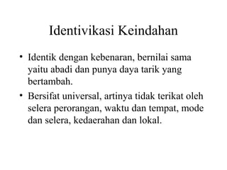 Identivikasi Keindahan
• Identik dengan kebenaran, bernilai sama
yaitu abadi dan punya daya tarik yang
bertambah.
• Bersifat universal, artinya tidak terikat oleh
selera perorangan, waktu dan tempat, mode
dan selera, kedaerahan dan lokal.
 
