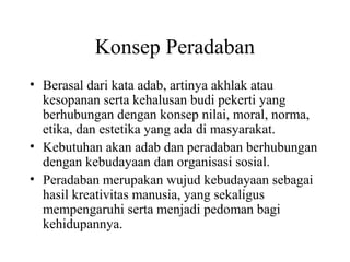 Konsep Peradaban
• Berasal dari kata adab, artinya akhlak atau
kesopanan serta kehalusan budi pekerti yang
berhubungan dengan konsep nilai, moral, norma,
etika, dan estetika yang ada di masyarakat.
• Kebutuhan akan adab dan peradaban berhubungan
dengan kebudayaan dan organisasi sosial.
• Peradaban merupakan wujud kebudayaan sebagai
hasil kreativitas manusia, yang sekaligus
mempengaruhi serta menjadi pedoman bagi
kehidupannya.
 