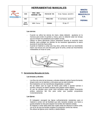 HERRAMIENTAS MANUALES
MINERA
BARRICK
MIQUICHILCA
S.A.
PIERINA
COD
PRO - SEG-
HERRAM - 009
FECHA DE VIG 18 de Febrero del 2013
REV 003 PROX. REV 18 de Febrero del 2014
Und.
Minera
MBM - Pierina PÁGINA 10 de 17
Las sierras:
 Cuando se utilice las sierras de mano, éstas deberán ajustarse en la
montura para evitar el pandeo y rotura, pero no deberán estar tan tensas
que se rompan los pasadores que sujetan la hoja.
 Utilizar la sierra ejerciendo fuerza solamente durante el recorrido hacia
delante, para proteger los dientes ha de levantare ligeramente la sierra
durante el recorrido hacia atrás.
 Cuando el material a cortar sea muy duro, antes de iniciar se recomienda
hacer una ranura con una lima para guiar el corte y evitar así movimientos
indeseables al iniciar el corte.
f) Herramientas Manuales de Corte.
Las tenazas y alicates:
 Los filos de corte de las tenazas y alicates deberán aplicar fuerza formando
ángulo recto con el alambre u otra pieza que se esté cortando.
 No emplearlos con las mandíbulas desgastadas o sueltas.
 No se deben usar en lugar de llaves para soltar o apretar tuercas o
tornillos, tampoco se deben emplear para golpear sobre objetos.
 El uso de alicates para cortar hilos tensados exige sujetar firmemente
ambos extremos del hilo para evitar que puedan proyectarse
involuntariamente.
Las tijeras:
 El trabajador escogerá las tijeras suficientemente resistentes para el
material a cortar con tal facilidad que sólo necesite emplear una mano y
pueda emplear la otra para separar los bordes del material cortado.
 El material a cortar debe estar bien sujeto antes de efectuar el último corte,
con el fin de que los bordes cortados no presionen contra las manos.
 No utilizar las tijeras como martillo o destornillador.
 