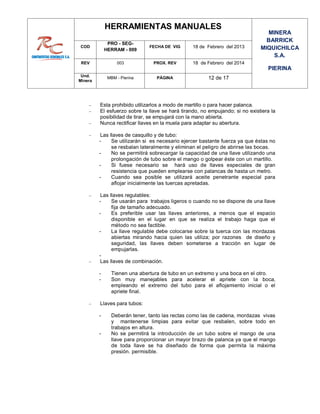 HERRAMIENTAS MANUALES
MINERA
BARRICK
MIQUICHILCA
S.A.
PIERINA
COD
PRO - SEG-
HERRAM - 009
FECHA DE VIG 18 de Febrero del 2013
REV 003 PROX. REV 18 de Febrero del 2014
Und.
Minera
MBM - Pierina PÁGINA 12 de 17
 Esta prohibido utilizarlos a modo de martillo o para hacer palanca.
 El esfuerzo sobre la llave se hará tirando, no empujando; si no existiera la
posibilidad de tirar, se empujará con la mano abierta.
 Nunca rectificar llaves en la muela para adaptar su abertura.
 Las llaves de casquillo y de tubo:
- Se utilizarán si es necesario ejercer bastante fuerza ya que éstas no
se resbalan lateralmente y eliminan el peligro de abrirse las bocas.
- No se permitirá sobrecargar la capacidad de una llave utilizando una
prolongación de tubo sobre el mango o golpear éste con un martillo.
- Si fuese necesario se hará uso de llaves especiales de gran
resistencia que pueden emplearse con palancas de hasta un metro.
- Cuando sea posible se utilizará aceite penetrante especial para
aflojar inicialmente las tuercas apretadas.
 Las llaves regulables:
- Se usarán para trabajos ligeros o cuando no se dispone de una llave
fija de tamaño adecuado.
- Es preferible usar las llaves anteriores, a menos que el espacio
disponible en el lugar en que se realiza el trabajo haga que el
método no sea factible.
- La llave regulable debe colocarse sobre la tuerca con las mordazas
abiertas mirando hacia quien las utiliza; por razones de diseño y
seguridad, las llaves deben someterse a tracción en lugar de
empujarlas.
-
 Las llaves de combinación.
- Tienen una abertura de tubo en un extremo y una boca en el otro.
- Son muy manejables para acelerar el apriete con la boca,
empleando el extremo del tubo para el aflojamiento inicial o el
apriete final.
 Llaves para tubos:
- Deberán tener, tanto las rectas como las de cadena, mordazas vivas
y mantenerse limpias para evitar que resbalen, sobre todo en
trabajos en altura.
- No se permitirá la introducción de un tubo sobre el mango de una
llave para proporcionar un mayor brazo de palanca ya que el mango
de toda llave se ha diseñado de forma que permita la máxima
presión. permisible.
 