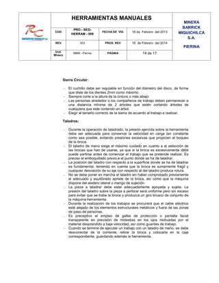 HERRAMIENTAS MANUALES
MINERA
BARRICK
MIQUICHILCA
S.A.
PIERINA
COD
PRO - SEG-
HERRAM - 009
FECHA DE VIG 18 de Febrero del 2013
REV 003 PROX. REV 18 de Febrero del 2014
Und.
Minera
MBM - Pierina PÁGINA 14 de 17
Sierra Circular:
 El cuchillo debe ser regulable en función del diámetro del disco, de forma
que diste de los dientes 2mm como máximo.
 Siempre corte a la altura de la cintura o más abajo.
 Las personas alrededor o los compañeros de trabajo deben permanecer a
una distancia mínima de 2 árboles que estén cortando árboles de
cualquiera que este cortando un árbol.
 Elegir el tamaño correcto de la sierra de acuerdo al trabajo a realizar.
Taladros:
 Durante la operación de taladrado, la presión ejercida sobre la herramienta
debe ser adecuada para conservar la velocidad en carga tan constante
como sea posible, evitando presiones excesivas que propicien el boqueo
de la broca.
 El taladro de mano exige el máximo cuidado en cuanto a al selección de
las brocas que han de usarse, ya que si la broca es excesivamente débil
puede partirse antes de comenzar el trabajo que se pretende realizar. Es
preciso el emboquillado previo e el punto donde se ha de taladrar.
 La posición del taladro con respecto a la superficie donde se ha de taladrar
es fundamental, teniendo en cuenta que la broca es sumamente frágil y
cualquier desviación de su eje con respecto al del taladro produce rotura.
 No se debe poner en marcha el taladro sin haber comprobado previamente
el adecuado y equilibrado apriete de la broca, así como que la máquina
dispone del asidero lateral o mango de sujeción.
 La pieza a taladrar debe estar adecuadamente apoyada y sujeta. La
presión del taladro sobre la pieza a perforar será uniforme pero sin exceso
para evitar que se trabe la broca y produzca un giro brusco de conjunto de
la máquina herramienta.
 Durante la realización de los trabajos se procurará que el cable eléctrico
esté alejado de los elementos estructurales metálicos y fuera de las zonas
de paso de personas.
 Es preceptivo el empleo de gafas de protección o pantalla facial
transparente en previsión de molestias en los ojos motivadas por el
material desprendido a baja velocidad, así como guantes de trabajo.
 Cuando se termine de ejecutar un trabajo con un taladro de mano, se debe
desconectar de la corriente, retirar la broca y colocarla en la caja
correspondiente, guardando además la herramienta.
 