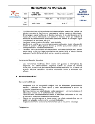 HERRAMIENTAS MANUALES
MINERA
BARRICK
MIQUICHILCA
S.A.
PIERINA
COD
PRO - SEG-
HERRAM - 009
FECHA DE VIG 18 de Febrero del 2013
REV 003 PROX. REV 18 de Febrero del 2014
Und.
Minera
MBM - Pierina PÁGINA 4 de 17
 Los destornilladores son herramientas manuales diseñadas para apretar o aflojar los
tornillos ranurados de fijación sobre materiales de madera, metálicos, plásticos etc.
El mango para sujetar se fabrica de distintos materiales de tipo blando como son la
madera, las resinas plásticas etc. que facilitan su manejo y evitan que resbalen al
efectuar el movimiento rotativo de apriete o desapriete, además de servir para lograr
un aislamiento de la corriente eléctrica.
 Las llaves, existen dos tipos: boca fija y boca ajustable.
 Las llaves de boca fija son herramientas manuales destinadas a ejercer esfuerzos de
torsión al apretar o aflojar pernos, tuercas y tornillos que posean cabezas que
correspondan a las bocas de la herramienta.
 Las llaves de boca ajustables son herramientas manuales diseñadas para ejercer
esfuerzos de torsión, con la particularidad de que pueden variar la abertura de sus
quijadas en función del tamaño de la tuerca a apretar o desapretar.
Herramientas Manuales Mecánicas:
 Las herramientas mecánicas deben usarse con guardas e interruptores de
seguridad; son extremadamente peligrosas cuando se utilizan de manera
inadecuada. Los tipos de herramientas mecánicas se determinan por su fuente de
energía: eléctrica, neumática, hidráulica, combustible líquido y accionada con
pólvora.
4. RESPONSABILIDADES:
Supervisores/ Lideres:
 Asegurarse que los trabajadores cumplan con los estándares, procedimientos
escritos y prácticas de trabajo seguro y usen adecuadamente el equipo de
protección personal apropiado.
 Son responsables que cada trabajador reciba capacitación y entrenamiento sobre el
adecuado ó correcto uso de las herramientas manuales.
 Verificar que las herramientas se encuentren en adecuadas condiciones de uso y de
acuerdo a los estándares de seguridad establecidos.
 Destruir las herramientas que se encuentren en mal estado, asegurándose que no
podrán ser utilizadas posteriormente por ningún trabajador.
 Inspeccionar en forma periódica las herramientas que se encuentran a su cargo.
Trabajadores:
 