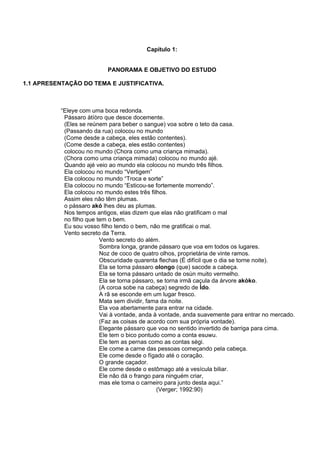 Capítulo 1:
PANORAMA E OBJETIVO DO ESTUDO
1.1 APRESENTAÇÃO DO TEMA E JUSTIFICATIVA.
“Eleye com uma boca redonda.
Pássaro àtíòro que desce docemente.
(Eles se reúnem para beber o sangue) voa sobre o teto da casa.
(Passando da rua) colocou no mundo
(Come desde a cabeça, eles estão contentes).
(Come desde a cabeça, eles estão contentes)
colocou no mundo (Chora como uma criança mimada).
(Chora como uma criança mimada) colocou no mundo ajé.
Quando ajé veio ao mundo ela colocou no mundo três filhos.
Ela colocou no mundo “Vertigem”
Ela colocou no mundo “Troca e sorte”
Ela colocou no mundo “Esticou-se fortemente morrendo”.
Ela colocou no mundo estes três filhos.
Assim eles não têm plumas.
o pássaro akó lhes deu as plumas.
Nos tempos antigos, elas dizem que elas não gratificam o mal
no filho que tem o bem.
Eu sou vosso filho tendo o bem, não me gratificai o mal.
Vento secreto da Terra.
Vento secreto do além.
Sombra longa, grande pássaro que voa em todos os lugares.
Noz de coco de quatro olhos, proprietária de vinte ramos.
Obscuridade quarenta flechas (É difícil que o dia se torne noite).
Ela se torna pássaro olongo (que) sacode a cabeça.
Ela se torna pássaro untado de osùn muito vermelho.
Ela se torna pássaro, se torna irmã caçula da árvore akòko.
(A coroa sobe na cabeça) segredo de Ìdo.
A rã se esconde em um lugar fresco.
Mata sem dividir, fama da noite.
Ela voa abertamente para entrar na cidade.
Vai à vontade, anda à vontade, anda suavemente para entrar no mercado.
(Faz as coisas de acordo com sua própria vontade).
Elegante pássaro que voa no sentido invertido de barriga para cima.
Ele tem o bico pontudo como a conta esuwu.
Ele tem as pernas como as contas sègi.
Ele come a carne das pessoas começando pela cabeça.
Ele come desde o fígado até o coração.
O grande caçador.
Ele come desde o estômago até a vesícula biliar.
Ele não dá o frango para ninguém criar,
mas ele toma o carneiro para junto desta aqui.”
(Verger; 1992:90)
 
