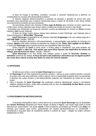 O texto de Verger é hermético, simbólico, truncado e reticente impelindo-nos a adentrar na
complexidade do universo afro-descendente brasileiro.
O sistema religioso africano-brasileiro é passado de geração a geração de forma oral, pois
acreditam seus sacerdotes que a palavra verbalizada possui o poder de transmitir o Axé, força contida
nos ensinamento herdados de seus ancestrais.
Os sacerdotes utilizam dos oráculos de Ifá e Jogo de Búzios para conhecer os odús, signos que
contêm itans: contos milenares que versam sobre a história da criação do mundo e dos Orixás
- divindades que simbolizam as forças da natureza, quando da separação do mundo em Orum (mundo
celeste) e Aiê (mundo material).
O texto de Verger traduz alguns destes itans relativos a Iyami Òsòròngà, cuja tradução para a
língua portuguesa é “Minha Mãe” Osoronga.
Iyami Osoronga é proprietária de um pássaro chamado Aragamago e de uma cabaça segundo o
odú Ìrété Ogbè. (Verger; 1992:80).
Para os religiosos africanos e afro-descendentes, a representação mais perfeita do Universo é a
Cabaça: Igbadu onde estão contidos os segredos da criação do Aiê. Odùa, Odù Lógbáje ou Iya Malé é
o nome que Osoronga possui quando torna-se sua proprietária: Mãe dos Orixás.
Outra máscara de Iyami é como anciã, a mulher sábia e respeitável, que pode também ser
chamada de Àgbà ou Igba nlá: “Aos apelos que seus filhos fizerem, ela responderá do interior da
cabaça, pois ela tornou-se idosa”. (Verger; 1994:67)
Iyami Osoronga é um dos Orixás mais antigos, possui o poder de fecundar, fertilizar ou
esterilizar conforme seu desejo. A força de Iyami é tão poderosa e aterradora que se alguém proferir
seu nome deve colocar a ponta dos dedos no chão em sinal de respeito.
1.2 HIPÓTESES
O silêncio que ronda o nome de Iyami Osoronga leva a supor:
1. Se Osoronga foi um mito matriarcal do período neolítico – época na qual o sistema familiar, conceito
de posse e leis não eram definidos, então o pânico, terror e superstição existente entre os sacerdotes
e devotos dos cultos africano e afro-descendentes poderiam ser resultantes do medo de um caos
social.
2. Caso a devotas de Iyami Osoronga não pudessem cultuá-la abertamente, devido o sincretismo
religioso católico-iorubano, então seria venerada sob os véus da Irmandade da Boa Morte, através
da devoção a Nossa Senhora.
1.3 PROCEDIMENTOS METODOLÓGICOS
A escassez bibliográfica sobre o tema levou-nos a encontrar Iyami Osoronga sob as qualidades
dos Orixás femininos retratados por Pierre Verger na Bahia e Nigéria, nos rituais nagô sobre a morte
descritos por Juana Elbein, nos rituais axexê e mitos iorubanos comentados por Prandi e nos abiku, as
crianças que nascem para morrer, pesquisados por Augras aprofundando-nos no Candomblé –
percebendo-o enquanto fator de resistência política e cultural do negro - religião de origem africana
estabelecida no País.
 