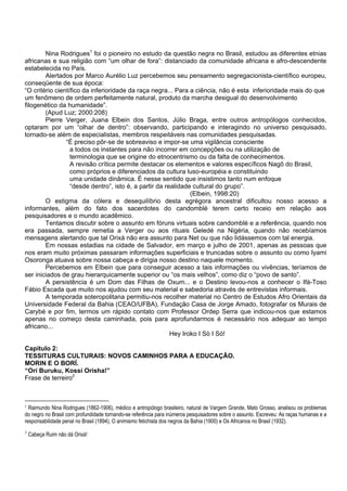 Nina Rodrigues1
foi o pioneiro no estudo da questão negra no Brasil, estudou as diferentes etnias
africanas e sua religião com “um olhar de fora”: distanciado da comunidade africana e afro-descendente
estabelecida no País.
Alertados por Marco Aurélio Luz percebemos seu pensamento segregacionista-científico europeu,
conseqüente de sua época:
“O critério científico da inferioridade da raça negra... Para a ciência, não é esta inferioridade mais do que
um fenômeno de ordem perfeitamente natural, produto da marcha desigual do desenvolvimento
filogenético da humanidade”.
(Apud Luz; 2000:208)
Pierre Verger, Juana Elbein dos Santos, Júlio Braga, entre outros antropólogos conhecidos,
optaram por um “olhar de dentro”: observando, participando e interagindo no universo pesquisado,
tornado-se além de especialistas, membros respeitáveis nas comunidades pesquisadas.
“É preciso pôr-se de sobreaviso e impor-se uma vigilância consciente
a todos os instantes para não incorrer em concepções ou na utilização de
terminologia que se origine do etnocentrismo ou da falta de conhecimentos.
A revisão crítica permite destacar os elementos e valores específicos Nagô do Brasil,
como próprios e diferenciados da cultura luso-européia e constituindo
uma unidade dinâmica. É nesse sentido que insistimos tanto num enfoque
“desde dentro”, isto é, a partir da realidade cultural do grupo”.
(Elbein, 1998:20)
O estigma da cólera e desequilíbrio desta egrégora ancestral dificultou nosso acesso a
informantes, além do fato dos sacerdotes do candomblé terem certo receio em relação aos
pesquisadores e o mundo acadêmico.
Tentamos discutir sobre o assunto em fóruns virtuais sobre candomblé e a referência, quando nos
era passada, sempre remetia a Verger ou aos rituais Geledé na Nigéria, quando não recebíamos
mensagens alertando que tal Orixá não era assunto para Net ou que não lidássemos com tal energia.
Em nossas estadias na cidade de Salvador, em março e julho de 2001, apenas as pessoas que
nos eram muito próximas passaram informações superficiais e truncadas sobre o assunto ou como Iyami
Osoronga atuava sobre nossa cabeça e dirigia nosso destino naquele momento.
Percebemos em Elbein que para conseguir acesso a tais informações ou vivências, teríamos de
ser iniciados de grau hierarquicamente superior ou “os mais velhos”, como diz o “povo de santo”.
A persistência é um Dom das Filhas de Oxum... e o Destino levou-nos a conhecer o Ifá-Toso
Fábio Escada que muito nos ajudou com seu material e sabedoria através de entrevistas informais.
A temporada soteropolitana permitiu-nos recolher material no Centro de Estudos Afro Orientais da
Universidade Federal da Bahia (CEAO/UFBA), Fundação Casa de Jorge Amado, fotografar os Murais de
Carybé e por fim, termos um rápido contato com Professor Ordep Serra que indicou-nos que estamos
apenas no começo desta caminhada, pois para aprofundarmos é necessário nos adequar ao tempo
africano...
Hey Iroko I Sò I Só!
Capítulo 2:
TESSITURAS CULTURAIS: NOVOS CAMINHOS PARA A EDUCAÇÃO.
MORIN E O BORÍ.
“Orí Buruku, Kossi Orisha!”
Frase de terreiro2
1 Raimundo Nina Rodrigues (1862-1906), médico e antropólogo brasileiro, natural de Vargem Grande, Mato Grosso, analisou os problemas
do negro no Brasil com profundidade tornando-se referência para inúmeros pesquisadores sobre o assunto. Escreveu: As raças humanas e a
responsabilidade penal no Brasil (1894), O animismo fetichista dos negros da Bahia (1900) e Os Africanos no Brasil (1932).
2
Cabeça Ruim não dá Orixá!
 