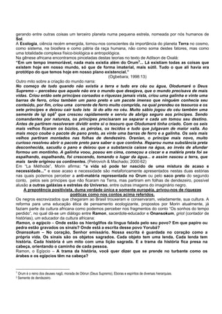 gerando entre outras coisas um terceiro planeta numa pequena estrela, nomeada por nós humanos de
Sol.
A Ecologia, ciência recém emergida, tornou-nos conscientes da importância do planeta Terra no cosmo,
como sistema, na biosfera e como pátria da raça humana, não como soma destes fatores, mas como
uma totalidade complexa físico-biológica e antropológica.
Na gênese africana encontramos pinceladas destas teorias no texto de Adilson de Oxalá:
“Em um tempo imemoriável, nada mais existia além do Orum3
... Lá existiam todas as coisas que
existem hoje em nosso mundo, só que de forma imaterial, mais sútil. Tudo o que ali havia era
protótipo do que temos hoje em nosso plano existencial.”
(Ogbebara; 1998:13)
Outro mito sobre a criação do mundo narra:
No começo de tudo quando não existia a terra e tudo era céu ou água, Olodumaré o Deus
Supremo – percebeu que aquele não era o mundo que desejava, que o mundo precisava de mais
vidas. Criou então sete príncipes coroados e riquezas jamais vista, criou uma galinha e vinte uma
barras de ferro, criou também um pano preto e um pacote imenso que ninguém conhecia seu
conteúdo, por fim, criou uma corrente de ferro muito comprida, na qual prendeu os tesouros e os
sete príncipes e deixou cair tudo isto lá do alto no céu. Muito sábio jogou do céu também uma
semente de igi opê3
que cresceu rapidamente e serviu de abrigo seguro aos príncipes. Sendo
comandantes por natureza, os príncipes precisaram se separar e cada um tomou seu destino.
Antes de partirem resolveram dividir entre si o tesouro que Olodumaré tinha criado. Com os seis
mais velhos ficaram os búzios, as pérolas, os tecidos e tudo que julgavam de maior valia. Ao
mais moço coube o pacote de pano preto, as vinte uma barras de ferro e a galinha. Os seis mais
velhos partiram montados nas folhas de dendezeiro. Oranian, o príncipe mais novo, muito
curioso resolveu abrir o pacote preto para saber o que continha. Reparou numa substância preta
desconhecida, sacudiu o pano e deixou que a substancia caísse na água, ao invés de afundar
formou um montinho. A galinha voou, posou em cima, começou a ciscar e a matéria preta foi se
espalhando, espalhando, foi crescendo, tomando o lugar da água... e assim nasceu a terra, que
mais tarde originou os continentes. (Petrovich & Machado; 2000:62)
Em “La Méthode”, Morin afirma: “a vida só pode ter nascido de uma mistura de acaso e
necessidade...” e esse acaso e necessidade são metaforicamente apresentados nestas duas estórias
nas quais podemos perceber a anti-matéria representada no Orum ou pelo saco preto do segundo
conto, pelos seis príncipes que não ficaram na Terra, mas partiram em folhas de dendezeiro, possível
alusão a outras galáxias e estrelas do Universo, entre outras imagens do imaginário negro.
A prepotência positivista, duma verdade única e somente européia, privou-nos de riquezas
poéticas como nos contos acima referidos.
Os negros escravizados que chegaram ao Brasil trouxeram e conservaram, veladamente, sua cultura. A
reforma para uma educação ética de pensamento ecologizante, propostos por Morin atualmente, já
faziam parte da cultura africana como podemos perceber nos fragmentos do conto “Os sonhos do tempo
perdido”, no qual dá-se um diálogo entre Ramon, sacerdote-educador e Onansokum, griot (contador de
histórias), um educador da cultura africana:
Ramon, o egípcio – Onde estão os hieróglifos da língua falada pelo seu povo? Em que papiro ou
pedra estão gravados os sinais? Onde está a escrita desse povo Yorubá?
Onansokum – No coração, Senhor emissário. Nossa escrita é guardada no coração como a
própria vida. Os sinais são os objetos sagrados. Cada objeto tem uma lenda. Cada lenda tem
história. Cada história é um mito com uma lição sagrada. E a trama da história fica presa na
cabeça, orientando o caminho de cada pessoa.
Ramon, o Egípcio – A trama da história, você quer dizer que se prende no turbante como os
árabes e os egípcios têm na cabeça?
3
Orum é o reino dos deuses nagô, morada de Olórun (Deus Supremo), Eboras e espíritos de diversas hierarquias.
3 Semente de dendezeiro.
 