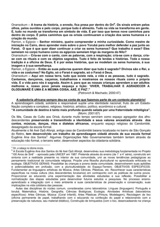 Onansokum – A trama da história, o enredo, fica presa por dentro do Orí4
. Os sinais entram pelos
olhos, pelos ouvidos e pelo corpo, porque tudo é alimento. Tudo na vida se transforma em gente.
E, tudo no mundo se transforma em símbolo de vida. É por isso que temos nove caminhos para
dentro do corpo. É pelos caminhos que os orixás continuaram a criação dos seres humanos e a
criação do mundo.
Ramon, o Egípcio – Senhor ministro, queira compreender a minha curiosidade. Como mestre de
iniciação no Cairo, devo aprender mais sobre o povo Yorubá para melhor defender a paz junto ao
Faraó. O que é que quer dizer continuar a criar os seres humanos? Que trabalho é esse? Eles
semeiam no corpo humano como os egípcios semeiam trigo às margens do Nilo?
Onansokum – Cria-se com o canto, com as palavras, com a respiração; cria-se com a dança, cria-
se com os rituais e com os objetos sagrados. Tudo é feito de lendas e histórias. Toda a nossa
tradição é a oficina de Deus. E é por estas histórias, que se modelam os seres humanos, à sua
imagem e à sua semelhança.
Ramon, o Egípcio – Então as suas palavras querem dizer que tudo é sagrado? Divinos são o Rei, a
vida e os costumes? No Egito, só o Faraó é sagrado, só o Faraó é Deus.
Onansokum – Aqui em nossa terra, tudo que existe nela, a vida e as pessoas, tudo é sagrado.
Cantamos, dançamos, caçamos, trabalhamos e mostramos os nossos rituais como a própria
vida. E a vida para nós é sagrada. Assim é, para que as nossas crianças aprendam a ser adultos
melhores e, nosso povo jamais esqueça a lição: ‘VIVER, TRABALHAR E AGRADECER A
OLODUMARÉ É UMA E A MESMA COISA, AXÉ, E PAZ’.”
(Petrovich & Machado; 2000:47)
A sabedoria africana sempre deu-se conta de que fazemos parte de um contexto planetário!
A aprendizagem cidadã, solidária e responsável supõe uma identidade nacional, fruto de um Estado-
Nação completo e complexo, religioso, histórico, artístico, político, econômico e cultural.
“A comunidade de destino é tanto mais profunda quando selada por uma fraternidade mitológica”.
(Morin; 2001:67)
Os Ilês, Casas de Culto aos Orixá, durante muito tempo serviram como espaço agregador dos afro-
descendentes preservando e transmitindo a identidade e seus valores ancestrais através dos
contos, músicas, danças, ritos e dialetos africanos, enquanto espaço religioso do Candomblé,
desagregado da escola formal.
Atualmente o Ilé Axé Opô Afonjá, antiga casa de Candomblé baiana localizada no bairro de São Gonçalo
do Retiro, tem desenvolvido um trabalho de aprendizagem cidadã através de sua escola formal
Eugênia Ana dos Santos5
. Algumas Organizações Não Governamentais também tentam através da
educação não formal, o terceiro setor, desenvolver aspectos da cidadania solidária.
4
Orí, a cabeça no idioma ioruba.
5
A Escola Eugênia Ana dos Santos do Ilé Axé Opô Afonjá, desenvolveu sua metodologia fundamentada no Projeto
“100 Anos de Sirê” - aprovado pela UNICEF em 1987. Pretende através do ensino (de 1ª
a 4ª
série), construído em
sintonia com a realidade presente no interior de sua comunidade, unir as novas tendências pedagógicas ao
pensamento tradicional da comunidade religiosa. Propõe uma filosofia pluricultural no aprendizado enfocada na
ecologia. OBJETIVOS GERAIS: Possibilitar às crianças e jovens desta comunidade, desenvolverem suas aptidões
e potencialidades em profusão, com a pluriculturalidade do Espaço-Terreiro. OBJETIVOS ESPECIFICOS:
Fundamentar as linguagens artísticas da Música, Artes Cênicas, Plásticas, etc. Reconhecer suas características
específicas na nossa cultura (dos descendentes Iorubanos) em contraponto com as poéticas de outros povos.
Proporcionar ao educando uma experimentação das atividades estudadas e sua reflexão. Possibilitar a
normatização das etapas estudadas para desenvolver futuros estudos e pesquisas. No processo ensino-
aprendizado a integração com o meio ambiente e suas características de preservação e conservação, suas
implicações na vida cotidiana das pessoas.
Aulas das disciplinas do núcleo comum, consideradas como laboratórios: Línguas (linguagem): Português e
Iorubá; Matemática; História; Geografia; Ciências Biológicas; Ecologia; Atividades Artísticas (laboratórios
especifícos): Artes Cênicas, Música: (Coral Infantil), Artes Plásticas (Pintura, Modelagem), Reciclagem de lixo
(oficina permanente de papel, trabalhando com o educando na confecção do papel e relacionando com a
preservação da natureza, seu material didático), Construção de brinquedos (com o lixo, desencadeando na criança
 
