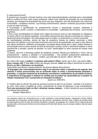 E nossa escola formal?
É possível que enquanto a Escola mantiver uma visão descontextualizada e fechada para a diversidade
étnica e cultural do País, entre outros problemas, estará muito distante da formação de uma identidade
nacional, que emergirá da diversidade dos povos que aqui chegaram, pois não favorecerá uma cultura da
humanidade – complexa e diversa - que forneça conhecimentos, valores e símbolos que possam orientar
e guiar as vidas humanas.
A acumulação e quantificação de conhecimentos tornam o aprendizado prosaico, afastando e
desvalorizando o sentir, o prazer, a criatividade e a curiosidade – qualidades tão humanas - como formas
cognitivas.
A Arte e suas manifestações foi tratada como objeto de consumo para os mais abastados ou relegada a
um plano inferior nos séculos passados. Uma política educacional que valoriza a produção em massa e o
desenvolvimento tecnológico, não cede espaço para a criação, os sentimentos e a cultura humanista.
As manifestações artísticas, pontos de fuga do prosaísmo através da catarse, exorcizam o tédio
desumano do cotidiano e por outro lado funcionam como forma de aprendizado na e para a vida. Mais do
que signos semióticos, metáforas de linguagem, tecnologia desenvolvida para o lazer, podem alicerçar a
comunicação entre os seres através da obra de escritores e poetas, burilar o sentimento estético e tornar
reconhecível a emoção, quando se percebe “no outro” (personagem ou tela) nuances de nossas vidas
subjetivas.
“A poesia...leva-nos à dimensão poética da existência humana. Revela que habitamos a Terra, não só
prosaicamente – sujeitos à utilidade e à funcionalidade -, mas também poeticamente destinados ao
deslumbramento, ao amor, ao êxtase... mistério, que está além do dizível”. (Morin; 2001:45)
Na cultura afro-nagô o poético é expresso pela palavra Odara, aquilo que é bom, que possui Axé –
força, energia vital. É este Axé contido nas danças, pinturas, orikis que religa e harmoniza os seres no
Orum e no Aiê, a Natureza e os ancestrais.
Juana Elbein dos Santos e Deoscóredes M. dos Santos (Mestre Didi) afirmam:
“A linguagem das comunidades-terreiro nagô é um discurso sobre a experiência do sagrado. Nos
cânticos e textos pronunciados vão se revelando todos os entes e acontecimentos passados e
presentes, o conjunto inexprimível de teofanias evocadoras e restituidoras de princípios arcaicos.
A experiência da linguagem é indizível na medida que só poderá ser apreendida por si próprio na
relação interpessoal viva, incorporada em situações iniciáticas”.
(apud Luz; 2000:451)
O “mistério além do dizível” faz parte da aventura humana de abrir-se ao Cosmo: entender a Si mesmo e
ao outro, lutar contra a tragédia da morte, compreender as forças da Natureza e suas manifestações.
Para isso precisamos fazer um Bori: alimentar nossas cabeças... e Morin através de suas propostas
nos oferece farto alimento!
Adukpé ô Baba Morin!
seu processo criativo em consonância com o meio ambiente e suas transformações, resgatando a lúdica infantil,
encontrada nos brinquedos confeccionados por ela própria); Laboratórios naturais: horta, criatório de animais (local
de observação do ciclo de vida dos animais mamíferos, ovíparos, de carapaça, etc.); Museu Ohun Lailai (local onde
é preservado os 84 anos da História da Comunidade do Ilé Axé Opô Afonjá, que as crianças visitam); Sala de leitura
(Biblioteca)
 
