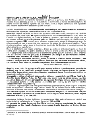 Capítulo 3:
COMUNICAÇÃO E ARTE NA CULTURA AFRICANO – BRASILEIRA
“Esse destino comum, memorizado, transmitido de geração a geração, pela família, por cânticos,
músicas, danças, poesias (...) onde são ressuscitados os sofrimentos, as mortes, as vitórias,as glórias da
história nacional, os martírios e proezas de seus heróis. Assim, a própria identificação com o passado
torna presente a comunidade de destino.” (Morin; 2001:67)
A cultura africano-brasileira é um todo complexo no qual religião, arte, estrutura social e econômica
criam interstícios impossíveis de serem estudados de uma forma em separado.
Não é nosso objetivo traçarmos um histórico do processo político e econômico que culminou no comércio
escravagista - que desde o séc. XV escravizou africanos nas plantações em Algarve (Portugal), minas na
Espanha, e trabalho doméstico na França e Inglaterra, tampouco nas insurgências negras que se
processaram no Brasil, como a Revolta dos malês em 1835, ou o próprio processo de rebelião contra a
coroa portuguesa em 1821, no qual negros e brancos tomaram parte, apesar de tais assuntos serem de
extrema relevância para entendermos todo o processo de resgate da cultura negro brasileira. Porém
pincelaremos alguns tópicos sobre o desenrolar da construção da identidade e consequentemente da
cultura africana que aqui aflorou.
Desde o aportamento dos negros africanos no Brasil, que antes de embarcarem para seu lugar de
destino, eram batizados pelos padres católicos e marcados a ferro quente como forma de distingui-los
dos negros profanos, poderíamos dizer que foi o sentimento Banzo1
que uniu as diversas etnias africanas
e foi esse mesmo sentimento que gerou o candomblé, uma religião de características africano-
brasileiras, como nos afirma em palestra Júlio Braga:
“... é uma religião tipicamente brasileira, porque, na África, o culto dos orixás é diferente. Cada
cidade é protegida por um orixá em particular, enquanto que, nas casas de candomblé baiano,
são cultuados todos os orixás, como se uma pequena África tivesse sido reconstruída.”
(apud Susanna Barbara; 1995:42)
Os orixás e seu culto vieram com os africanos, porém o ambiente propício para sua implantação
no Brasil teve de ser modificado às condições das diferentes nações que tiveram de conviver
juntas, além das condições geográficas, históricas e sociais da época. Seu culto era escondido e ou
sincretizado nos Santos católicos.
“A devoção se dirigia inicialmente aos ancestres africanos representados por N.S. do Rosário, S.
Benedito, Santa Efigênia, N.Sra. de Aparecida, etc., assim como as almas santas, espíritos
ancestrais. Esse culto era uma conseqüência da expansão da religião africana que paralelamente
se processava durante a noite, quando concedidos pelo senhor, ou em espaços criados
clandestinamente.” (Luz; 2000:348)
As confrarias religiosas negras, sob uma aparência católica apostólica romana, foram surgindo como uma
forma de reconstruir a identidade negro africana dentro de um contexto social ainda escravagista,
ampliando os espaços comunitários fundamentais a uma coalização sócio-econômica e cultural negra.
“Em meio aos espaços sociais instituídos pelas Irmandades Religiosas, se reestruturam relações
sociais emanadas dos centros de irradiação dos valores negros, isto é, as instituições da religião
tradicional africana.” (Luz; 2000:387)
A irmandade de Nossa Senhora do Rosário funcionava desde 1604, porém só conseguiu construir sua
igreja, ainda hoje no Pelourinho às Portas do Carmo, em 1703 ou 1704.
A Irmandade de Nossa Senhora da Boa Morte reuniu as maiores sacerdotisas do culto nagô
encabeçadas por Mãe Nassô e fundaram a primeira casa de culto dos orixás no Brasil, o Ilé Ase
Airá Intilé.
1
Sentimento de pesar e saudade da terra natal, por vezes pode também expressar a idéia de revolta pela condição
de escravo.
 