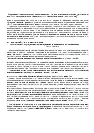 “É importante observarmos que, no fim do século XVIII, nos arredores de Salvador, já existem ilê
axé, casas de culto aos orixá. E kerebetan, casa de culto aos vodun.” (Luz; 2000:390)
Após o aparecimento das casas de culto aos orixás, surgem as sociedades secretas, tais como
Egungum, Geledé e Ogboni das quais nos adentraremos mais adiante, haja vista tais sociedades bem
como a referida Irmandade da Boa Morte possuírem íntima ligação com nosso objeto de estudo.
O importante é percebermos que os processos cognitivos, artísticos e comunicacionais, bem como seu
desenvolvimento e a expansão da cultura africano-brasileira só pôde acontecer pela fé religiosa que
sempre permeou a cultura negra. É no candomblé que os valores africanos são vivenciados aos
resgatarmos as origens divinas dos homens e dos ancestrais - fundadores das cidades na África, é
através do transe do iniciado que os deuses se manifestam através da dança, música, canto,
paramentos e vestimentas, nos quais cada signo remete a uma qualidade ou estória ancestral num
processo de semiose quase infinito.
3.1 TRANSMISSÃO ORAL E APRENDIZADO
“... a importância da linguagem está em seus poderes, e não em suas leis fundamentais”.
(Morin; 2001:43)
O sistema religioso iorubano é passado de geração a geração de forma oral, pois acreditam os babalaôs,
babalorixás e ialorixás, supremos sacerdotes e sacerdotisas dos cultos africano-brasileiros que a
PALAVRA contêm o poder e a força de criar algo e só através de seu pronunciamento quase cantado é
possível expressar a idéia e a força que as mesmas representam.
“A transmissão oral é uma técnica a serviço de um sistema dinâmico”.(Elbein; 1998:47)
A palavra sempre vêm acompanhada de expressões faciais, entonações e gestos gerando um sistema
dinâmico que deve ser realizado constantemente, pois cada palavra é única, ao terminar de ser proferida
desaparece dentro daquele contexto e sua próxima repetição poderá estar preenchida de outras
situações religiosas ou não. É através da palavra que se processa a comunicação entre as gerações:
“... comunica de boca a orelha a experiência de uma geração à outra, transmite o àse concentrado
dos antepassados a gerações do presente”. (Elbein; 1998:47)
Notamos que a PALAVRA PRONUNCIADA esta ligada a dois conceitos: Axé e Emi.
O conceito de axé é muito amplo e no presente ensaio não pretendemos adentrar em tal conceito, mas
de uma forma bem superficial poderíamos afirmar que o axé é a força, o poder gerador e criador que
permeia tudo o que foi criado por Olorum, possui íntima ligação com o sangue de nossos
antepassados, com o sangue que circula em nossos vasos sangüíneos, órgãos internos, bem como no
dos animais.
“Axé, como alguém disse uma vez, é tudo que você quiser chamar de axé. Parece brincadeira, mas não
é. Axé é uma expressão que perdeu no Brasil a relação direta com seu sentido etimológico para,
ampliado, significar tudo que você possa perceber no contexto sagrado como força. Axé é uma
força mágica, um universo absolutamente metafísico, força que emana da sua capacidade de poder
real. Você tem um poder de mando que é fruto de uma circunstância social que, na leitura do candomblé,
também é axé. Quer dizer, a expressão ganha um horizonte semântico sem fronteiras. Tudo que
representa força, poder, emanação do sagrado você, pode chamar de axé”.(Braga; 2000; 154)
O Emi é o sopro, a respiração, o ar que inspiramos e expelimos durante nossa vida e que esta
ligado a massa de ar genérica que a todos envolve, é o Emi que dá passagem para força do axé
expresso de viva voz, daí o poder da VERBALIZAÇÃO da palavra para o aprendizado e continuidade da
cultura africano-brasileira.
 