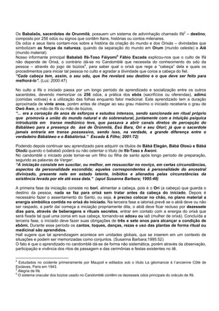 Os Babalaôs, sacerdotes de Orunmilá, possuem um sistema de adivinhação chamado Ifá2
– destino,
composto por 256 odús ou signos que contêm Itans, histórias ou contos milenares.
Os odús e seus itans contam-nos sobre a história da criação do mundo e dos Orixás – divindades que
simbolizam as forças da natureza, quando da separação do mundo em Orum (mundo celeste) e Aiê
(mundo material).
Nosso informante principal Babalaô Ifá-Toso Fáiyomi3
Fábio Escada explicou-nos que o culto de Ifá
não depende de Orixá, o contrário dá-se no Candomblé que necessita do conhecimento do odú da
pessoa – através do jogo de búzios4
, para saber qual o orixá que rege a “cabeça” dela e quais os
procedimentos para iniciar tal pessoa no culto e agradar a divindade que coroa a cabeça do fiel.
“Cada cabeça tem, assim, o seu odu, que lhe revelará seu destino e o que deve ser feito para
melhorá-lo”. (Luz; 2000:47)
No culto a Ifá o iniciado passa por um longo período de aprendizado e socialização entre os outros
sacerdotes, devendo memorizar os 256 odús, a prática dos ebós (sacrifícios ou oferendas), adimú
(comidas votivas) e a utilização das folhas enquanto fator medicinal. Este aprendizado tem a duração
aproximada de vinte anos, porém antes de chegar ao seu grau máximo o iniciado receberia o grau de
Owó Áwo, a mão de Ifá ou mão de búzios,
“... era a coroação de anos de esforços e estudos intensos, sendo sancionada em ritual próprio
que promovia a união do mundo natural e do sobrenatural, juntamente com a intuição psíquica
introduzida em transe mediúnico leve, que passava a abrir canais diretos de percepção do
Bàbáláwo para a presença do àsé de Òrúnmìlà, Èsú Bara, Orì e seu Olorì; já que o sacerdote
jamais entraria em transe possessivo, sendo isso, na verdade, a grande diferença entre o
verdadeiro Bàbáláwo e o Bàbálòrìsà.” Escada & Filho; 2001:72)
Podendo depois continuar seu aprendizado para adquirir os títulos de Bàbá Elegán, Bàbá Olosù e Bàbá
Olodù quando o babalaô poderá ou não ostentar o título de Ifá-Toso e Àwoni.
No candomblé o iniciado pode tornar-se um filho ou filha de santo após longo período de preparação,
segundo as palavras de Verger:
“A iniciação consiste em suscitar, ou melhor, em ressuscitar no noviço, em certas circunstâncias,
aspectos da personalidade escondida; aqueles correspondentes à personalidade do ancestral
divinizado, presente nele em estado latente, inibidos e alienados pelas circunstâncias da
existência levada por ele até essa data.” (aput Susanna Barbara; 1995:48)
A primeira fase da iniciação consiste no borí, alimentar a cabeça, pois é o Orí (a cabeça) que guarda o
destino da pessoa, nada se faz para orixá sem tratar antes da cabeça do iniciado. Depois é
necessário fazer o assentamento do Santo, ou seja, é preciso colocar no chão, no plano material a
energia simbólica contida no orixá do iniciado. Na terceira fase a ialorixá prevê se o abiã deve ou não
ser raspado, a partir daí começa a iniciação propriamente dita, o abiã deve ficar recluso por dezessete
dias para, através de beberagens e rituais secretos, entrar em contato com a energia do orixá que
será fixada tal qual uma coroa em sua cabeça, tornando-se adoxu ou iaô (mulher de orixá). Concluída a
terceira fase, o iniciado deve fazer suas obrigações de três e sete anos para alcançar a condição de
ebômi. Durante esse período os cantos, toques, danças, rezas e uso das plantas de forma ritual ou
medicinal são aprendidos.
Hall sugere que tal aprendizagem acontece em unidades globais, que se inserem em um contexto de
situações e podem ser memorizadas como conjuntos. (Susanna Barbara;1995:52)
O fato é que o aprendizado no candomblé dá-se de forma não sistemática, porém através da observação,
participação e vivência dos ritos de passagem e das cerimônias e festas existentes no ilê.
2
Estudados no ocidente primeiramente por Maupoil e editados sob o título La géomancie à l´ancienne Côté de
Esclaves, Paris em 1943.
3
Alegria de Ifá.
4
O sistema oracular dos búzios usado no Candomblé contêm os dezesseis odús principais do oráculo de Ifá.
 