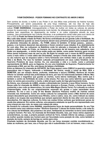 ÌYÀMÌ ÒSÒRÓNGÀ - PODER FEMININO NO CONTRASTE DE AMOR E MEDO
Sem sombra de dúvida, a mulher e seu Poder é um dos Mitos mais profundos da história humana.
Principalmente, por serem possuidoras de uma força misteriosa, até nos dias de hoje são
exageradamente cercadas de medos, o que provocou no ocidente muitos equívocos referente a forma de
cultuar ÌYÀMÌ ÒSÒRÓNGÀ. Irrevogavelmente o Poder da mulher em todas as culturas do planeta
sempre foi reverenciado e consequentemente muito temido. Se olhássemos para trás alcançaríamos as
analises bem especificas do desempenho da mulher e os cultos originados através de seus
poderes...Isso principalmente nas Culturas Africanas, e se pudéssemos ainda voltar para ouvir dentro de
nós a VOZ do Poder da Fêmea Universal, escutaríamos possivelmente algo bem próximo a isto:
Meu culto data desde a Idade da Pedra. Na forma centralizada de um grande culto à fertilidade. No
inicio da existência quando os seres humanos davam seus primeiros passos para evolução sobre
as planícies intocadas do planeta... Eu ÌYÀMÌ, estava lá também. O tempo passou... passou...
passou, e os homens desceram das planícies e foram construir suas cidades. E eu abstratamente
fui com eles. Eles me cultuaram na Babilônia onde fui adorada e chamada de ISTHAR. Já no
terceiro milênio antes de Cristo, os homens me invocavam de tal maneira com sabedoria, meu
Poder era apaziguado... e minha força então podia ser detida, como poder feminino gerei muitos
filhos (seres humanos) mais de cem ao dia. No Egito fui amada com o nome de NEITH apreciada
como a mais velha e a mais sábia das Divindades, sempre à frente das artes úteis. Contemplada
no céu noturno que se arqueava sobre a Terra formando com minhas mãos e pés as portas da
Vida e da Morte. Por isso fui também cultuada principalmente em seus cultos fúnebres como
Guerreira Protetora de seus mortos, Eu, era associada a vida e a morte, como a principal
representante de DEUS, para os Egípcios, Eu era uma totalidade do Supremo. Posteriormente fui
relacionada a ÍSIS, por ser Ela, uma deusa da beleza e fertilidade.
Entre os Hebreus fui chamada de ASTARTE. Na Frígia apareci como CIBELE (a guerreira caçadora
possuidora dos 9 fogos), indicando a fertilidade. Na Grécia, recebi o nome de REA, GEA e
DEMETER, por ser sempre densa, profunda, misteriosa e escura (TERRA). Senhora do mundo
inferior no sentido vertical das profundezas da terra, por isso fui relacionada também à Morte. Meu
ventre terreno e magnético que guarda os mortos, numa eterna restituição, Meu ventre que é
também o centro da fertilidade de onde a vida emana. Por isso sou como labirinto que significa
entrar no ventre para encontrar a morte, e dele tal qual o grão de trigo gloriosamente brota.
Na Grécia, sou chamada de LAMIA, amada e alimentada por homens e seus filhos homens. Como
Deusa celta fui chamada de ANNIS e meu culto alcançou a Europa. Porém, a forma que mais fui
conhecida e meu culto se desenvolveu, foi como Mãe-Negra (Densa Terra). Fui cultuada na cultura
Cretense-Egéia, onde Eu era originariamente venerada em grutas e cujos sacerdotes eram
mulheres. Eu era e sou a Lady of the Beasts (Senhora Pássaro) mulher de instinto animal
venerada nas montanhas. Como em várias culturas fui comparada como a Mãe Animal de seios
sempre descoberto que amamenta seus filhotes, como a cabra, vaca, etc. como indicam as vestes
de peles e as roupas das sacerdotisas que sempre apareciam diante de meu altar com seus seios
descobertos. Em algumas culturas, Eu tinha nas costas linhas verticais que lembravam penas da
cauda dos pássaros. Em outras culturas, uma pequena estatueta na qual Eu era representada com
uma criança em meu colo, às vezes com cabeça de cobra.
Na Suméria fui cultuada como INANNA, popularíssima força de dupla personalidade: Eu era Tida
de manhã como uma valorosa mulher "Senhora Guerreira" a deusa de muitos heróis, e de noite Eu
era a deusa da fertilidade, dos prazeres e do amor, fertilizando as sementes na terra como também
o próprio homem. Por isso, fui chamada de Divindade Decaída, isso, por meus vários aspectos e
características, ou seja, a própria posição vertical da Terra, metade inferior da cabaça, a posição
da mulher quando recebe seu homem para ser fecundada numa posição da vida, como também a
posição da morte, sempre de barriga ou ventre para cima.
Chamada também de divindade decaída, por Eu ser força (energia) contida mundialmente em
todas as mulheres, por isso, sou a Força que não é subordinada a um só homem, mas a vários...
 
