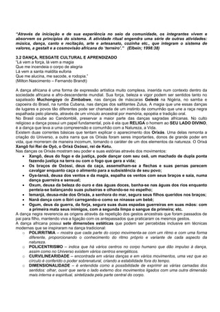 “Através da iniciação e de sua experiência no seio da comunidade, os integrantes vivem e
absorvem os princípios do sistema. A atividade ritual engendra uma série de outras atividades:
música, dança, canto e recitação, arte e artesanato, cozinha etc., que integram o sistema de
valores, a gestalt e a cosmovisão africana do ‘terreiro’.” (Elbein; 1998:38)
3.2 DANÇA, RESGATE CULTURAL E APRENDIZADO
“Lá vem a força, lá vem a magia
Que me incendeia o corpo de alegria
Lá vem a santa maldita euforia
Que me alucina, me sacode, e rodopia.”
(Milton Nascimento – Fernando Brandt)
A dança africana é uma forma de expressão artística muito complexa, inserida num contexto dentro da
sociedade africana e afro-descendente mundial. Sua força, beleza e vigor podem ser sentidos tanto no
sapateado Muchongoyo de Zimbabwe, nas danças de máscaras Geledé na Nigéria, no samba e
capoeira do Brasil, na rumba Cubana, nas danças dos saltitantes Zulus. A magia que une essas danças
de lugares e povos tão diferentes pode ser chamada de um instinto de comunhão que une a raça negra
espalhada pelo planeta, através de um vínculo ancestral por memória, epopéia e tradição oral.
No Brasil coube ao Candomblé, preservar a maior parte das danças sagradas africanas. No culto
religioso a dança possui um papel fundamental, pois é ela que RELIGA o homem ao SEU LADO DIVINO,
é a dança que leva a uma compreensão e comunhão com a Natureza, a Vida.
Existem duas correntes básicas que tentam explicar o aparecimento dos Orixás. Uma delas remonta a
criação do Universo, a outra narra que os Orixás foram seres importantes, donos de grande poder em
vida, que morreram de maneira incomum, tomando o caráter de um dos elementos da natureza. O Orixá
Xangô foi Rei de Oyó, o Orixá Oxóssi, rei de Ketu.
Nas danças os Orixás mostram seu poder e suas estórias através dos movimentos:
• Xangô, deus do fogo e da justiça, pode dançar com seu oxê, um machado de dupla ponta
fazendo justiça na terra ou com o fogo que gera a vida;
• Os braços de Oxóssi, deus da caça, assemelham-se a flechas e suas pernas parecem
cavalgar enquanto caça o alimento para a subsistência de seu povo;
• Oya-Iansã, deusa dos ventos e da magia, espalha os ventos com seus braços e saia, numa
dança guerreira e sensual;
• Oxum, deusa da beleza do ouro e das águas doces, banha-se nas águas dos rios enquanto
penteia-se balançando suas pulseiras e olhando-se no espelho;
• Iemanjá, deusa-mãe dos Orixás, a senhora do mar, segura seus filhos queridos nos braços;
• Nanã dança com o Ibiri carregando-o como se ninasse um bebê;
• Ogum, deus da guerra, da forja, segura suas duas espadas guerreiras em suas mãos: com
a primeira mata seus inimigos, com a segunda limpa o sangue da primeira; etc.
A dança negra reverencia as origens através da repetição dos gestos ancestrais que foram passados de
pai para filho, mantendo viva a ligação com os antepassados que praticaram os mesmos gestos.
A dança africana possui sete dimensões estéticas que podem ser percebidas inclusive em técnicas
modernas que se inspiraram na dança tradicional:
o POLIRRITMIA – mostra que cada parte do corpo movimenta-se com um ritmo e com uma forma
diferente, proporcionando o conhecimento do ritmo próprio e variante de cada aspecto da
natureza.
o POLICENTRISMO – indica que há vários centros no corpo humano que dão impulso à dança,
assim como no Universo existem vários centros energéticos.
o CURVILINEARIDADE – encontrada em várias danças e em vários movimentos, uma vez que ao
círculo é conferido o poder sobrenatural, criando a estabilidade fora do tempo.
o DIMENSIONALIDADE – é entendida como a possibilidade de exprimir as várias camadas dos
sentidos: olhar, ouvir que seria o lado externo dos movimentos ligados com uma outra dimensão
mais interna e espiritual, sintetizada pela parte central do corpo.
 