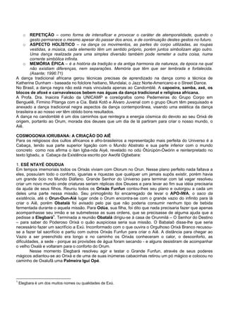 o REPETIÇÃO – como forma de intensificar e provocar o caráter de atemporalidade, quando o
gesto permanece o mesmo apesar do passar dos anos, e de continuação destes gestos no futuro.
o ASPECTO HOLÍSTICO – na dança os movimentos, as partes do corpo utilizadas, as roupas
vestidas, a música, cada elemento têm um sentido próprio, porém juntos simbolizam algo outro.
Uma dança realizada para uma simples diversão também pode remeter a outra coisa, numa
corrente simbólica infinita.
o MEMÓRIA ÉPICA – é a história da tradição e da antiga harmonia da natureza, da época na qual
não existiam diferenças, nem separações. Memória que têm que ser lembrada e fortalecida.
(Asante; 1996:71)
A dança tradicional africana gerou técnicas precisas de aprendizado na dança como a técnica de
Katherine Dunham - baseada no folclore haitiano, Mundalai, o Jazz Norte-Americano e o Street Dance.
No Brasil, a dança negra não está mais vinculada apenas ao Candomblé. A capoeira, samba, axé, os
blocos de afoxé e carnavalescos bebem nas águas da dança tradicional e religiosa africana.
A Profa. Dra. Inaicira Falcão da UNICAMP e coreógrafos como Pederneiras do Grupo Corpo em
Benguelê, Firmino Pitanga com a Cia. Batá Kotô e Álvaro Juvenal com o grupo Okum têm pesquisado e
anexado a dança tradicional negra aspectos da dança contemporânea, visando uma estética da dança
brasileira e ao nosso ver têm obtido bons resultados.
A dança no candomblé é um dos caminhos que reintegra a energia cósmica do devoto ao seu Orixá de
origem, portanto ao Orum, morada dos deuses que um dia de lá partiram para criar o nosso mundo, o
Aiê.
COSMOGONIA IORUBANA: A CRIAÇÃO DO AIÊ
Para os religiosos dos cultos africanos e afro-brasileiros a representação mais perfeita do Universo é a
Cabaça, tendo sua parte superior ligação com o Mundo Abstrato e sua parte inferior com o mundo
concreto como nos afirma o itan Igba-nda Aiyé, revelado no odú Òtúrúpòn-Òwórin e reinterpretado no
texto Igbadu, a Cabaça da Existência escrito por Awofá Ogbebara:
1. ESÉ NTAYÉ ODUDUA
Em tempos imemoriais todos os Orixás viviam com Olorum no Orun. Nesse plano perfeito nada faltava a
eles, possuíam todo o conforto, iguarias e riquezas que qualquer um jamais supôs existir, porém havia
um grande ócio no Mundo Diáfano. Grande Senhor do Universo para terminar com tal vagar resolveu
criar um novo mundo onde criaturas seriam réplicas dos Deuses e para levar ao fim sua idéia precisaria
da ajuda de seus filhos. Reuniu todos os Orixás Funfun contou-lhes seu plano e outorgou a cada um
deles uma parte nessa missão. Seu primogênito foi encarregado de levar o APO-IWA, o saco da
existência, até o Orun-Oun-Aié lugar onde o Orum encontra-se com o grande vazio do infinito para lá
criar o Aiê, porém Obatalá foi avisado pelo pai que não poderia consumir nenhum tipo de bebida
fermentada durante o aquela missão. Para Odùa, sua filha, foi dito que nada precisaria fazer que apenas
acompanhasse seu irmão e se submetesse as suas ordens, que se precisasse de alguma ajuda que a
pedisse a Elegbará1
. Terminada a reunião Obatalá dirigiu-se à casa de Orunmilá – O Senhor do Destino
– para saber do Poderoso Orixá o quão auspiciosa seria sua missão. O Babalaô disse-lhe que seria
necessário fazer um sacrifício a Exú. Inconformado com o que ouvira o Orgulhoso Orixá Branco recusou-
se a fazer tal sacrifício e partiu com outros Orixás Funfun para criar o Aiê. A distância para chegar ao
Vazio a ser preenchido era longo e no caminho os Orixás conheceram o calor, o desconforto, as
dificuldades, a sede - porque as provisões de água foram secando - e alguns desistiram de acompanhar
o velho Oxalá e voltaram para o conforto do Orum.
Nesse momento Elegbará resolveu agir e testar o Grande Funfun, através de seus poderes
mágicos adiantou-se ao Orixá e de uma de suas inúmeras cabacinhas retirou um pó mágico e colocou no
caminho de Oxalufã uma Palmeira Igui Opé.
1
Elegbara é um dos muitos nomes ou qualidades de Exú.
 