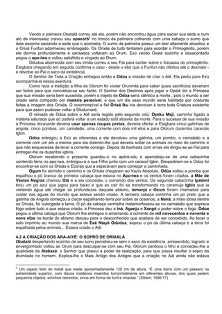 Vendo a palmeira Obatalá correu até ela, porém não encontrou água para saciar sua sede e num
ato de insensatez cravou seu opaxorô2
no tronco da palmeira colhendo com uma cabaça o sumo que
dela escorria saciando a sede que o acometia. O sumo da palmeira possui um teor altamente alcoólico e
o Orixá Funfun adormeceu embriagado. Os Orixás de tudo tentaram para acordar o Primogênito, porém
ele dormia profundamente e cansados voltaram ao Orum. Exú vendo Oxalá sozinho e desacordado
pegou o apo-iwa e voltou satisfeito e vingado ao Orum.
Odudua aborrecida com seu irmão correu a seu Pai para contar sobre o fracasso do primogênito.
Elegbara chegando em seguida confirma o caso - desde o ebó que o Funfun não ofertou até o desmaio -
e devolve ao Pai o saco da existência.
O Senhor de Toda a Criação entregou então a Odùa a missão de criar o Aiê. Ela pediu para Exú
acompanhá-la nessa aventura.
Como reza a tradição a filha de Olorum foi visitar Orunmilá para saber quais sacrifícios deveriam
ser feitos para que concretiza-se seu fardo. O Senhor dos Destinos após jogar o Opelé diz a Princesa
que sua missão seria bem sucedida, porém o trajeto de Odùa seria idêntico a morte , pois o mundo a ser
criado seria composto por matéria perecível, e que um dia esse mundo seria habitado por criaturas
feitas a imagem dos Orixás. O incorrompível e fiel Orixá Iku iria devolver à terra toda Criatura existente
para que assim pudesse voltar a Olodumaré.
O reinado de Odùa sobre o Aiê seria regido pelo segundo odú: Oyeku Meji, caminho ligado a
matéria saturada que só poderá voltar a um estado sútil através da morte. Para o sucesso de sua missão
a Princesa doravante deveria usar apenas roupas pretas, deveria ofertar a Elegbara cinco galinhas de
angola, cinco pombos, um camaleão, uma corrente com dois mil elos e para Olorum duzentos caracóis
Igbin.
Odùa entregou a Exú as oferendas e ele devolveu uma galinha, um pombo, o camaleão e a
corrente com um elo a menos para ela dizendo-lhe que deveria soltar os animais no meio do caminho e
que não esquecesse de levar a corrente consigo. Depois de banhada com ervas ela dirigiu-se ao Pai para
entregar-lhe os duzentos igbins.
Olorum recebendo o presente guardou-o no apéré-odu e apercebeu-se de uma cabacinha
contendo terra no apo-iwa, entregou-a a sua Filha junto com um caracol Igbin. Despediram-se e Odùa foi
encontrar-se com os Orixás e Eboras que a esperavam para começar a caminhada.
Ogum foi abrindo o caminho e os Orixás chegaram ao Vazio Absoluto. Odùa soltou a pomba que
espalhou o pó branco da primeira cabaça que estava no Apo-iwa e os ventos foram criados, a Mãe de
Vestes Negras chamou Oiá e a ela concedeu o comando dos ventos. Da segunda cabacinha Iyatémi
tirou um pó azul que jogou para baixo e que ao cair foi se transformando no caramujo Igbin que ia
vertendo água até chegar às profundezas daquele abismo, Iemanjá e Oxum foram chamadas para
cuidar das águas do mundo que estava sendo criado. A terceira cabaça continha um pó preto que a
galinha de Angola começou a ciscar espalhando terra por sobre os oceanos, a Nanã, a mais idosa dentre
os Orixás, foi outorgada a lama. O pó da cabaça vermelha metamorfoseou-se no camaleão que soprava
fogo sobre tudo o que estava criado, a Princesa deu a Iná, Aganju e Xangô o poder sobre o fogo. Odùa
pegou a última cabaça que Olorum lhe entregou e amarrando a corrente de mil novecentos e noventa e
nove elos na borda do abismo desceu para o desconhecido que acabara de ser concebido. Ao tocar o
solo imprimiu ao mundo sua marca de Esé Ntayé Odudua, soprou o pó da última cabaça e a terra foi
espalhada pelos animais... Estava criado o Aiê.
4.2 A CRIAÇÃO DOS ARA-AIYÉ: O SOPRO DE ORIXALÁ
Obatalá despertando sozinho de seu sono percebeu-se sem o saco da existência, arrependido, logrado e
envergonhado voltou ao Orum para desculpar-se com seu Pai. Olorum perdoou o filho e concedeu-lhe a
qualidade de Alabaxé, o Senhor que possui a poder da realização, para que possa insuflar o sopro da
divindade no homem. Explica-lhe o Mais Antigo dos Antigos que a criação no Aiê ainda não estava
2
Um cajado feito de metal que mede aproximadamente 120 cm de altura. “É uma barra com um pássaro na
extremidade superior, com discos metálicos inseridos horizontalmente em diferentes alturas, dos quais pedem
pequenos objetos, sininhos redondos, sinos em forma de funil e moedas.” (Elbein; 1998:77)
 