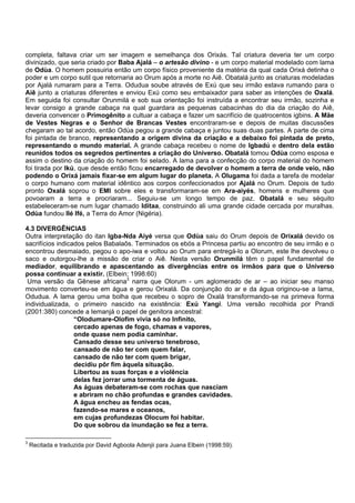 completa, faltava criar um ser imagem e semelhança dos Orixás. Tal criatura deveria ter um corpo
divinizado, que seria criado por Baba Ajalá – o artesão divino - e um corpo material modelado com lama
de Odùa. O homem possuiria então um corpo físico proveniente da matéria da qual cada Orixá detinha o
poder e um corpo sutil que retornaria ao Orum após a morte no Aiê. Obatalá junto as criaturas modeladas
por Ajalá rumaram para a Terra. Odudua soube através de Exú que seu irmão estava rumando para o
Aiê junto a criaturas diferentes e enviou Exú como seu embaixador para saber as intenções de Oxalá.
Em seguida foi consultar Orunmilá e sob sua orientação foi instruída a encontrar seu irmão, sozinha e
levar consigo a grande cabaça na qual guardara as pequenas cabacinhas do dia da criação do Aiê,
deveria convencer o Primogênito a cultuar a cabaça e fazer um sacrifício de quatrocentos igbins. A Mãe
de Vestes Negras e o Senhor de Brancas Vestes encontraram-se e depois de muitas discussões
chegaram ao tal acordo, então Odùa pegou a grande cabaça e juntou suas duas partes. A parte de cima
foi pintada de branco, representando a origem divina da criação e a debaixo foi pintada de preto,
representando o mundo material. A grande cabaça recebeu o nome de Igbadú e dentro dela estão
reunidos todos os segredos pertinentes a criação do Universo. Obatalá tomou Odùa como esposa e
assim o destino da criação do homem foi selado. A lama para a confecção do corpo material do homem
foi tirada por Ikú, que desde então ficou encarregado de devolver o homem a terra de onde veio, não
podendo o Orixá jamais fixar-se em algum lugar do planeta. A Olugama foi dada a tarefa de modelar
o corpo humano com material idêntico aos corpos confeccionados por Ajalá no Orum. Depois de tudo
pronto Oxalá soprou o EMI sobre eles e transformaram-se em Ara-aiyés, homens e mulheres que
povoaram a terra e procriaram... Seguiu-se um longo tempo de paz. Obatalá e seu séquito
estabeleceram-se num lugar chamado Idítaa, construindo ali uma grande cidade cercada por muralhas.
Odùa fundou Ilé Ifé, a Terra do Amor (Nigéria).
4.3 DIVERGÊNCIAS
Outra interpretação do itan Igba-Nda Aiyé versa que Odùa saiu do Orum depois de Orixalá devido os
sacrifícios indicados pelos Babalaôs. Terminados os ebós a Princesa partiu ao encontro de seu irmão e o
encontrou desmaiado, pegou o apo-iwa e voltou ao Orum para entregá-lo a Olorum, este lhe devolveu o
saco e outorgou-lhe a missão de criar o Aiê. Nesta versão Orunmilá têm o papel fundamental de
mediador, equilibrando e apascentando as divergências entre os irmãos para que o Universo
possa continuar a existir. (Elbein; 1998:60)
Uma versão da Gênese africana3
narra que Olorum - um aglomerado de ar – ao iniciar seu manso
movimento converteu-se em água e gerou Orixalá. Da conjunção do ar e da água originou-se a lama,
Odudua. A lama gerou uma bolha que recebeu o sopro de Oxalá transformando-se na primeva forma
individualizada, o primeiro nascido na existência: Exú Yangi. Uma versão recolhida por Prandi
(2001:380) concede a Iemanjá o papel de genitora ancestral:
“Olodumare-Olofim vivia só no Infinito,
cercado apenas de fogo, chamas e vapores,
onde quase nem podia caminhar.
Cansado desse seu universo tenebroso,
cansado de não ter com quem falar,
cansado de não ter com quem brigar,
decidiu pôr fim àquela situação.
Libertou as suas forças e a violência
delas fez jorrar uma tormenta de águas.
As águas debateram-se com rochas que nasciam
e abriram no chão profundas e grandes cavidades.
A água encheu as fendas ocas,
fazendo-se mares e oceanos,
em cujas profundezas Olocum foi habitar.
Do que sobrou da inundação se fez a terra.
3
Recitada e traduzida por David Agboola Adenjii para Juana Elbein (1998:59).
 