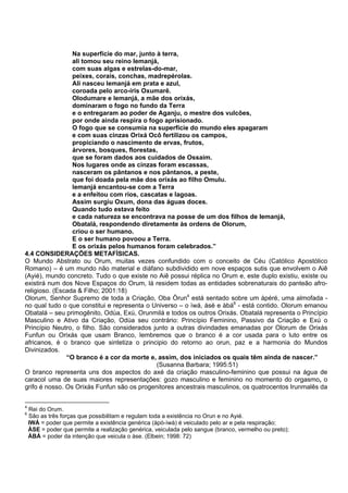 Na superfície do mar, junto à terra,
ali tomou seu reino Iemanjá,
com suas algas e estrelas-do-mar,
peixes, corais, conchas, madrepérolas.
Ali nasceu Iemanjá em prata e azul,
coroada pelo arco-íris Oxumarê.
Olodumare e Iemanjá, a mãe dos orixás,
dominaram o fogo no fundo da Terra
e o entregaram ao poder de Aganju, o mestre dos vulcões,
por onde ainda respira o fogo aprisionado.
O fogo que se consumia na superfície do mundo eles apagaram
e com suas cinzas Orixá Ocô fertilizou os campos,
propiciando o nascimento de ervas, frutos,
árvores, bosques, florestas,
que se foram dados aos cuidados de Ossaim.
Nos lugares onde as cinzas foram escassas,
nasceram os pântanos e nos pântanos, a peste,
que foi doada pela mãe dos orixás ao filho Omulu.
Iemanjá encantou-se com a Terra
e a enfeitou com rios, cascatas e lagoas.
Assim surgiu Oxum, dona das águas doces.
Quando tudo estava feito
e cada natureza se encontrava na posse de um dos filhos de Iemanjá,
Obatalá, respondendo diretamente às ordens de Olorum,
criou o ser humano.
E o ser humano povoou a Terra.
E os orixás pelos humanos foram celebrados.”
4.4 CONSIDERAÇÕES METAFÍSICAS.
O Mundo Abstrato ou Orum, muitas vezes confundido com o conceito de Céu (Católico Apostólico
Romano) – é um mundo não material e diáfano subdividido em nove espaços sutis que envolvem o Aiê
(Ayié), mundo concreto. Tudo o que existe no Aiê possui réplica no Orum e, este duplo existiu, existe ou
existirá num dos Nove Espaços do Orum, lá residem todas as entidades sobrenaturais do panteão afro-
religioso. (Escada & Filho; 2001:18)
Olorum, Senhor Supremo de toda a Criação, Oba Òrun4
está sentado sobre um àpéré, uma almofada -
no qual tudo o que constitui e representa o Universo – o ìwá, àsé e àbá6
- está contido. Olorum emanou
Obatalá – seu primogênito, Odùa, Exú, Orunmilá e todos os outros Orixás. Obatalá representa o Princípio
Masculino e Ativo da Criação, Odùa seu contrário: Princípio Feminino, Passivo da Criação e Exú o
Princípio Neutro, o filho. São considerados junto a outras divindades emanadas por Olorum de Orixás
Funfun ou Orixás que usam Branco, lembremos que o branco é a cor usada para o luto entre os
africanos, é o branco que sintetiza o principio do retorno ao orun, paz e a harmonia do Mundos
Divinizados.
“O branco é a cor da morte e, assim, dos iniciados os quais têm ainda de nascer.”
(Susanna Barbara; 1995:51)
O branco representa uns dos aspectos do axé da criação masculino-feminino que possui na água de
caracol uma de suas maiores representações: gozo masculino e feminino no momento do orgasmo, o
grifo é nosso. Os Orixás Funfun são os progenitores ancestrais masculinos, os quatrocentos Irunmalês da
4
Rei do Orum.
6
São as três forças que possibilitam e regulam toda a existência no Orun e no Ayié.
IWÁ = poder que permite a existência genérica (àpò-ìwà) é veiculado pelo ar e pela respiração;
ÀSE = poder que permite a realização genérica, veiculada pelo sangue (branco, vermelho ou preto);
ÀBÁ = poder da intenção que veicula o àse. (Elbein; 1998: 72)
 