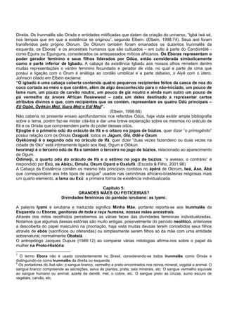 Direita. Os Irunmalês são Orixás e entidades mitificadas que datam da criação do universo, “Igbà ìwà sé,
nos tempos que em que a existência se originou”, segundo Elbein. (Elbein, 1998:74). Seus axé foram
transferidos pelo próprio Olorum. De Olorum também foram emanados os duzentos Irunmalês da
esquerda, os Eboras7
e os ancestrais humanos que são cultuados – em culto à parte do Candomblé -
como Eguns ou Egunguns, considerados os antepassados míticos africanos. Os Eboras representam o
poder gerador feminino e seus filhos liderados por Odùa, então considerada simbolicamente
como a parte inferior de Igbadu. A cabaça da existência Igbadu aos nossos olhos remetem dentre
muitas representações o ventre feminino fecundado e gerador de vida, no qual a parte de cima que
possui a ligação com o Orum é análoga ao cordão umbilical e a parte debaixo, o Aiyé com o útero.
Johnson citado em Elbein exclama:
“O igbadú é uma cabaça coberta contendo quatro pequenos recipientes feitos da casca de noz do
coco cortada ao meio e que contêm, além de algo desconhecido para o não-iniciado, um pouco de
lama num, um pouco de carvão noutro, um pouco de giz noutro e ainda num outro um pouco de
pó vermelho da árvore African Rosewwod – cada um deles destinado a representar certos
atributos divinos e que, com recipientes que os contém, representam os quatro Odù principais –
Eji Ogbè, Òyèkún Meji, Ibara Meji e Edi Meji”.
(Elbein, 1998:66)
Não caberia no presente ensaio aprofundarmos nos referidos Odús, haja vista existir ampla bibliografia
sobre o tema, porém faz-se mister citá-los e dar uma breve explanação sobre os mesmos no oráculo de
Ifá e os Orixás que compreendem parte do poder desses odús.
Ejíogbe é o primeiro odú do oráculo de Ifá e o oitavo no jogos de búzios, quer dizer “o primogênito”
possui relação com os Orixás Oxaguiã, todos os Jagum, Oiá, Odé e Oxum.
Oyèkúmeji é o segundo odú no oráculo de Ifá, quer dizer “duas vezes fazendeiro ou duas vezes na
cidade de Oko” está intimamente ligado aos Ibeji, Ogum e Olókun.
Iworimeji é o terceiro odú de Ifá e também o terceiro no jogo de búzios, relacionado ao aparecimento
de Ogum.
Òdímeiji, o quarto odú do oráculo de Ifá e o sétimo no jogo de búzios: “o avesso, o contrário” é
respondido por Exú, os Abicu, Omulu, Oxum Opará e Oxalufã. (Escada & Filho, 2001:98)
A Cabaça da Existência contêm os mesmo três princípios contidos no àpèré de Olorum, Iwá, Àse, Àbá
que correspondem aos três tipos de sangue8
usados nas cerimônias africano-brasileiras religiosas mais
um quarto elemento, a lama ou Exú: a primeira forma de existência individualizada.
Capítulo 5:
GRANDES MÃES OU FEITICEIRAS?
Divindades femininas do panteão iorubano: as Iyami.
A palavra Iyami é iorubana e traduzida significa Minha Mãe, portanto reporta-se aos Irunmalês da
Esquerda ou Eboras, genitoras de toda a raça humana, nossas mães ancestrais.
Através dos mitos recolhidos percebemos as várias faces das divindades femininas individualizadas.
Notamos que algumas dessas estórias são muito antigas, possivelmente do período neolítico, anteriores
a descoberta do papel masculino na procriação, haja vista muitas deusas terem concebidos seus filhos
através de ebós (sacrifícios ou oferendas) ou simplesmente serem filhos só da mãe com uma entidade
sobrenatural, normalmente Obatalá.
O antropólogo Jacques Dupuis (1989:12) ao comparar várias mitologias afirma-nos sobre o papel da
mulher na Proto-História:
7
O termo Ebora não é usado constantemente no Brasil, considerando-se todos Irunmalês como Orixás e
distinguindo-os como Irunmalês da direita ou esquerda.
8
Os portadores do Axé são: o sangue branco, vermelho e preto encontrados nos reinos mineral, vegetal e animal. O
sangue branco compreende as secreções, seiva de plantas, prata, sais minerais, etc. O sangue vermelho equivale
ao sangue humano ou animal, azeite de dendê, mel, o cobre, etc. O sangue preto as cinzas, sumo escuro de
vegetais, carvão, etc.
 