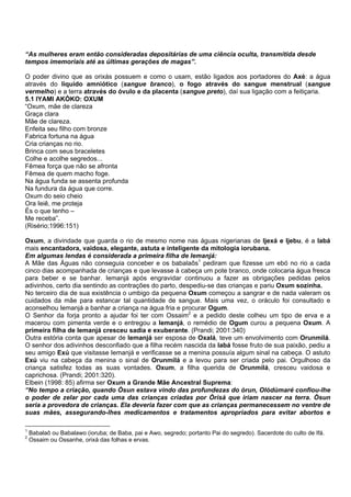 “As mulheres eram então consideradas depositárias de uma ciência oculta, transmitida desde
tempos imemoriais até as últimas gerações de magas”.
O poder divino que as orixás possuem e como o usam, estão ligados aos portadores do Axé: a água
através do líquido amniótico (sangue branco), o fogo através do sangue menstrual (sangue
vermelho) e a terra através do óvulo e da placenta (sangue preto), daí sua ligação com a feitiçaria.
5.1 IYAMI AKÒKO: OXUM
“Oxum, mãe de clareza
Graça clara
Mãe de clareza.
Enfeita seu filho com bronze
Fabrica fortuna na água
Cria crianças no rio.
Brinca com seus braceletes
Colhe e acolhe segredos...
Fêmea força que não se afronta
Fêmea de quem macho foge.
Na água funda se assenta profunda
Na fundura da água que corre.
Oxum do seio cheio
Ora Ieiê, me proteja
És o que tenho –
Me receba”.
(Risério;1996:151)
Oxum, a divindade que guarda o rio de mesmo nome nas águas nigerianas de Ijexá e Ijebu, é a Iabá
mais encantadora, vaidosa, elegante, astuta e inteligente da mitologia iorubana.
Em algumas lendas é considerada a primeira filha de Iemanjá:
A Mãe das Águas não conseguia conceber e os babalaôs1
pediram que fizesse um ebó no rio a cada
cinco dias acompanhada de crianças e que levasse à cabeça um pote branco, onde colocaria água fresca
para beber e se banhar. Iemanjá após engravidar continuou a fazer as obrigações pedidas pelos
adivinhos, certo dia sentindo as contrações do parto, despediu-se das crianças e pariu Oxum sozinha.
No terceiro dia de sua existência o umbigo da pequena Oxum começou a sangrar e de nada valeram os
cuidados da mãe para estancar tal quantidade de sangue. Mais uma vez, o oráculo foi consultado e
aconselhou Iemanjá a banhar a criança na água fria e procurar Ogum.
O Senhor da forja pronto a ajudar foi ter com Ossaim2
e a pedido deste colheu um tipo de erva e a
macerou com pimenta verde e o entregou a Iemanjá, o remédio de Ogum curou a pequena Oxum. A
primeira filha de Iemanjá cresceu sadia e exuberante. (Prandi; 2001:340)
Outra estória conta que apesar de Iemanjá ser esposa de Oxalá, teve um envolvimento com Orunmilá.
O senhor dos adivinhos desconfiado que a filha recém nascida da Iabá fosse fruto de sua paixão, pediu a
seu amigo Exú que visitasse Iemanjá e verificasse se a menina possuía algum sinal na cabeça. O astuto
Exú viu na cabeça da menina o sinal de Orunmilá e a levou para ser criada pelo pai. Orgulhoso da
criança satisfez todas as suas vontades. Oxum, a filha querida de Orunmilá, cresceu vaidosa e
caprichosa. (Prandi; 2001:320).
Elbein (1998: 85) afirma ser Oxum a Grande Mãe Ancestral Suprema:
“No tempo a criação, quando Òsun estava vindo das profundezas do òrun, Olódùmaré confiou-lhe
o poder de zelar por cada uma das crianças criadas por Òrìsà que iriam nascer na terra. Òsun
seria a provedora de crianças. Ela deveria fazer com que as crianças permanecessem no ventre de
suas mães, assegurando-lhes medicamentos e tratamentos apropriados para evitar abortos e
1
Babalaô ou Babalawo (ioruba; de Baba, pai e Awo, segredo; portanto Pai do segredo). Sacerdote do culto de Ifá.
2
Ossaim ou Ossanhe, orixá das folhas e ervas.
 